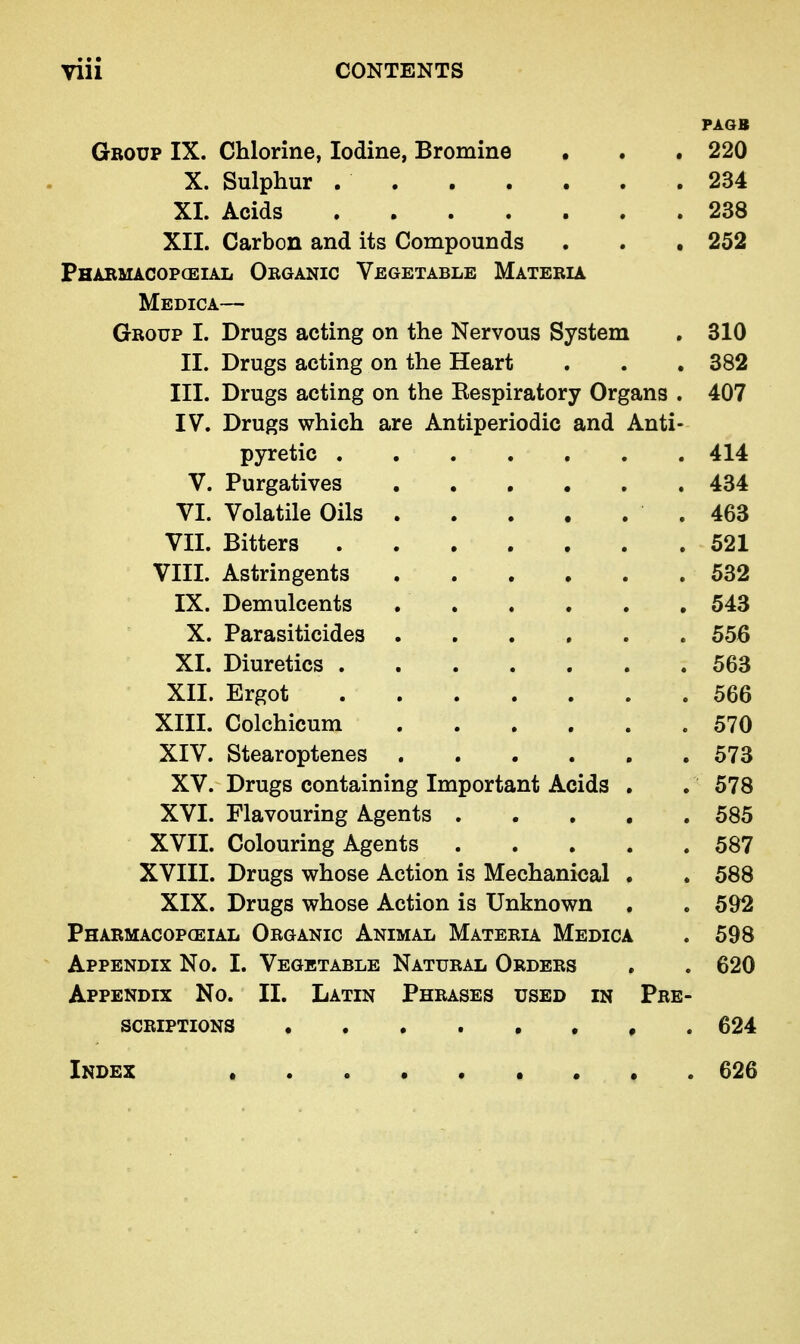 PAOB Group IX. Chlorine, Iodine, Bromine • . . 220 X. Sulphur 234 XI. Acids 238 XII. Carbon and its Compounds . . . 252 Pharmacopceial Organic Vegetable Materia Medica— Group I. Drugs acting on the Nervous System , 310 II. Drugs acting on the Heart . . . 382 III. Drugs acting on the Eespiratory Organs . 407 IV. Drugs which are Antiperiodic and Anti- pyretic 414 V. Purgatives 434 VI. Volatile Oils .463 VII. Bitters 521 VIII. Astringents 532 IX. Demulcents 543 X. Parasiticides ...... 556 XI. Diuretics 563 XII. Ergot 566 XIII. Colchicum 570 XIV. Stearoptenes 573 XV. Drugs containing Important Acids . . 578 XVI. Flavouring Agents 585 XVII. Colouring Agents 587 XVIII. Drugs whose Action is Mechanical . . 588 XIX. Drugs whose Action is Unknown . . 592 Pharmacopceial Organic Animal Materia Medica . 598 Appendix No. I. Vegetable Natural Orders . . 620 Appendix No. II. Latin Phrases used in Pre- scriptions , . 624 Index 626