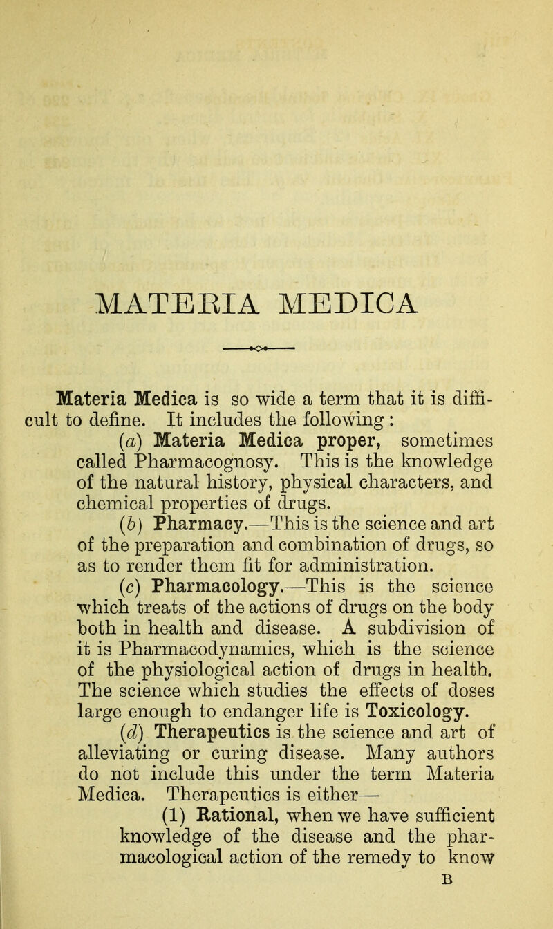 MATERIA MEDICA Materia Medica is so wide a term that it is diffi- cult to define. It includes the following : (a) Materia Medica proper, sometimes called jPharmacognosy. This is the knowledge of the natural history, physical characters, and chemical properties of drugs. (b) Pharmacy.—This is the science and art of the preparation and combination of drugs, so as to render them fit for administration. (c) Pharmacology.—This is the science which treats of the actions of drugs on the body both in health and disease. A subdivision of it is Pharmacodynamics, which is the science of the physiological action of drugs in health. The science which studies the effects of doses large enough to endanger life is Toxicology. {d) Therapeutics is the science and art of alleviating or curing disease. Many authors do not include this under the term Materia Medica. Therapeutics is either— (1) Rational, when we have sufficient knowledge of the disease and the phar- macological action of the remedy to know