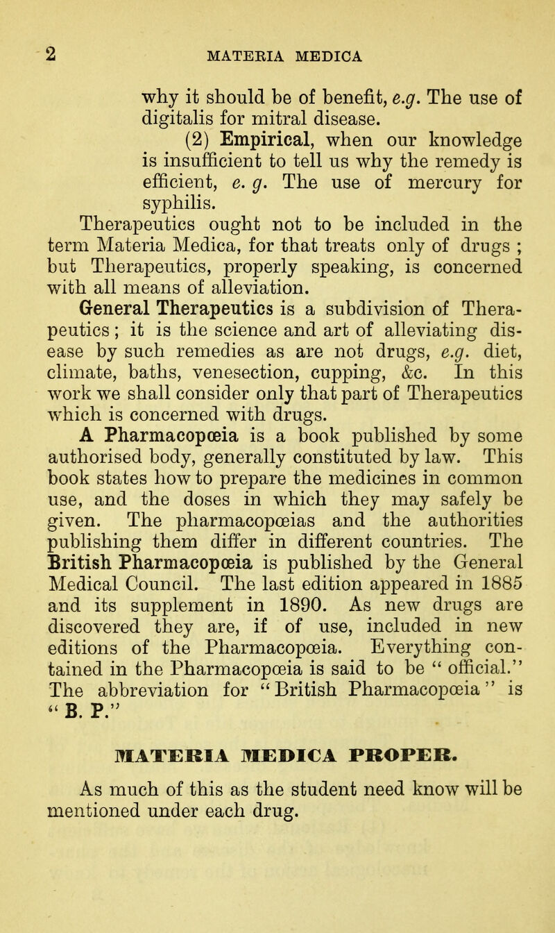 why it should be of benefit, e.g. The use of digitalis for mitral disease. (2) Empirical, when our knowledge is insufficient to tell us why the remedy is efficient, e. g. The use of mercury for syphilis. Therapeutics ought not to be included in the term Materia Medica, for that treats only of drugs ; but Therapeutics, properly speaking, is concerned with all means of alleviation. G-eneral Therapeutics is a subdivision of Thera- peutics ; it is the science and art of alleviating dis- ease by such remedies as are not drugs, e.g. diet, climate, baths, venesection, cupping, &c. In this work we shall consider only that part of Therapeutics which is concerned with drugs. A Pharmacopceia is a book published by some authorised body, generally constituted by law. This book states how to prepare the medicines in common use, and the doses in which they may safely be given. The pharmacopoeias and the authorities publishing them differ in different countries. The British Pharmacopoeia is published by the General Medical Council. The last edition appeared in 1885 and its supplement in 1890. As new drugs are discovered they are, if of use, included in new editions of the Pharmacopoeia. Everything con- tained in the Pharmacopoeia is said to be  official. The abbreviation for ''British Pharmacopoeia is *' B. P. MATERIA MEDICA PROPER. As much of this as the student need know will be mentioned under each drug.