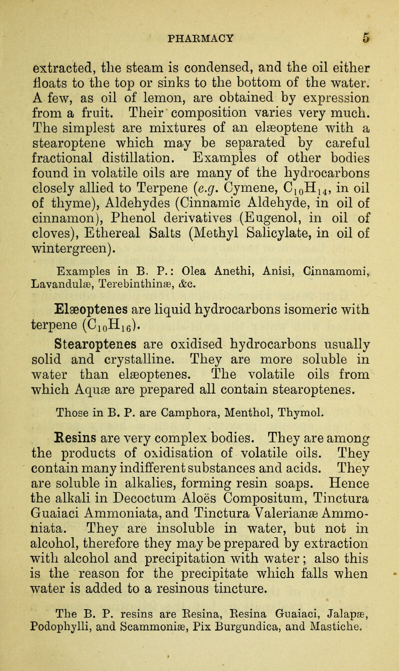 extracted, the steam is condensed, and the oil either floats to the top or sinks to the bottom of the water. A few, as oil of lemon, are obtained by expression from a fruit. Their composition varies very much. The simplest are mixtures of an elasoptene with a stearoptene which may be separated by careful fractional distillation. Examples of other bodies found in volatile oils are many of the hydrocarbons closely allied to Terpene {e.g, Cymene, C10H14, in oil of thyme), Aldehydes (Cinnamic Aldehyde, in oil of cinnamon), Phenol derivatives (Eugenol, in oil of cloves), Ethereal Salts (Methyl Salicylate, in oil of wintergreen). Examples in B. P.: Olea Anethi, Anisi, Ginnamomi, Lavandulae, Terebinthinae, t&c. Elaeoptenes are liquid hydrocarbons isomeric with terpene (CjoHie). Stearoptenes are oxidised hydrocarbons usually solid and crystalline. They are more soluble in water than elseoptenes. The volatile oils from which Aquae are prepared all contain stearoptenes. Those in B. P. are Camphora, Menthol, Thymol. Eesins are very complex bodies. They are among the products of oxidisation of volatile oils. They contain many indifferent substances and acids. They are soluble in alkalies, forming resin soaps. Hence the alkali in Decoctum Aloes Compositum, Tinctura Guaiaci Ammoniata, and Tinctura Valerianae Ammo- niata. They are insoluble in water, but not in alcohol, therefore they may be prepared by extraction with alcohol and precipitation with water; also this is the reason for the precipitate which falls when water is added to a resinous tincture. The B. P. resins are Eesina, Eesina Guaiaci, Jalapje, Podophylli, and Scammonise, Pix Burgundica, and Mastiche.