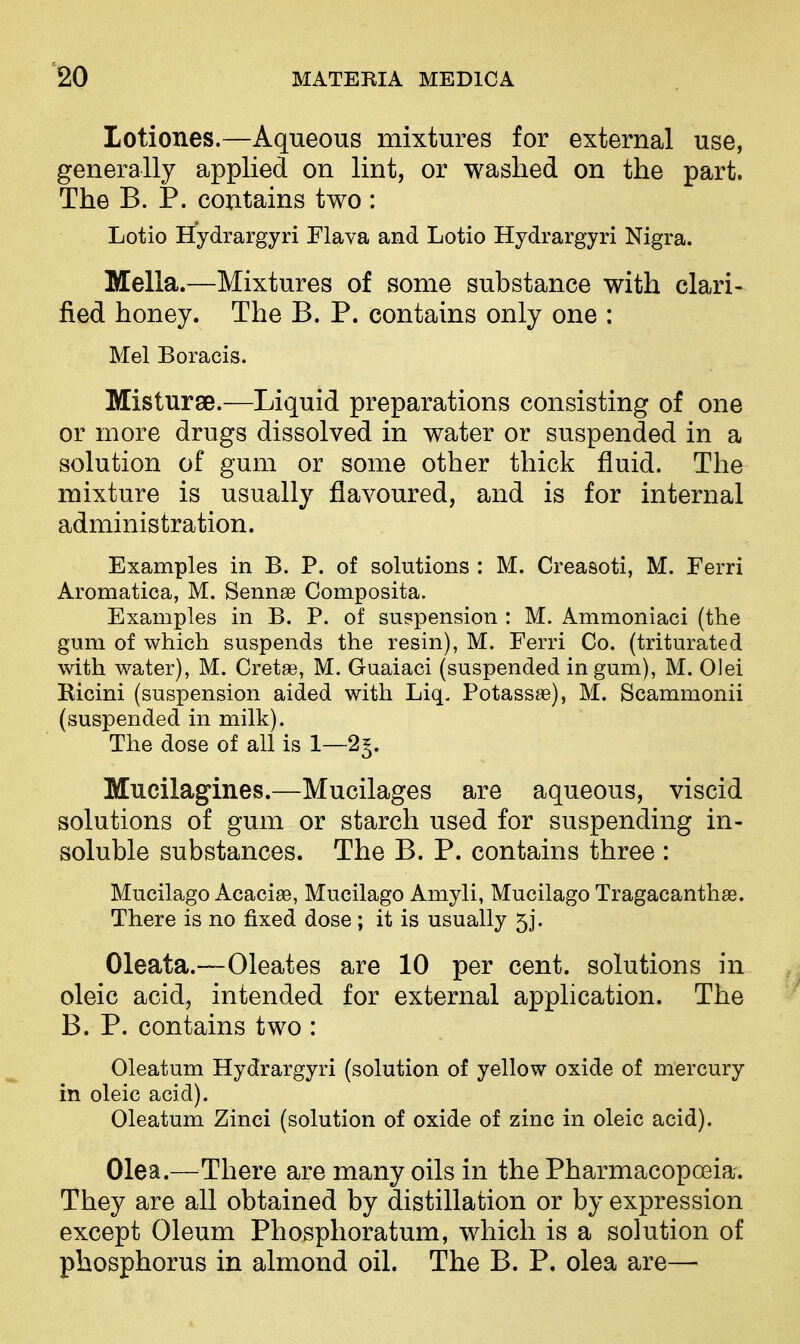 Lotiones.—Aqueous mixtures for external use, generally applied on lint, or washed on the part. The B. P. contains two : Lotio Hydrargyri Plava and Lotio Hydrargyri Nigra. Mella.—Mixtures of some substance with clari- fied honey. The B. P. contains only one : Mel Boracis. Misturge.—Liquid preparations consisting of one or more drugs dissolved in water or suspended in a solution of gum or some other thick fluid. The mixture is usually flavoured, and is for internal administration. Examples in B. P. of solutions : M. Creasoti, M. Ferri Aromatica, M. Sennae Composita. Examples in B. P. of suspension : M. Ammoniaci (the gum of which suspends the resin), M. Ferri Co. (triturated with water), M. Greta?, M. Guaiaci (suspended in gum), M. Olei Ricini (suspension aided with Liq. Potassa3), M. Scammonii (suspended in milk). The dose of all is 1—2^. Mncilagiiies.—Mucilages are aqueous, viscid solutions of gum or starch used for suspending in- soluble substances. The B. P. contains three : Mucilago Acacige, Mucilago Amyli, Mucilago Tragacanthae. There is no fixed dose; it is usually 5j. Oleata.—Oleates are 10 per cent, solutions in oleic acid, intended for external application. The B. P. contains two : Oleatum Hydrargyri (solution of yellow oxide of mercury in oleic acid). Oleatum Zinci (solution of oxide of zinc in oleic acid). Olea.—There are many oils in the Pharmacopoeia. They are all obtained by distillation or by expression except Oleum Phosphoratum, which is a solution of phosphorus in almond oil. The B. P. olea are—