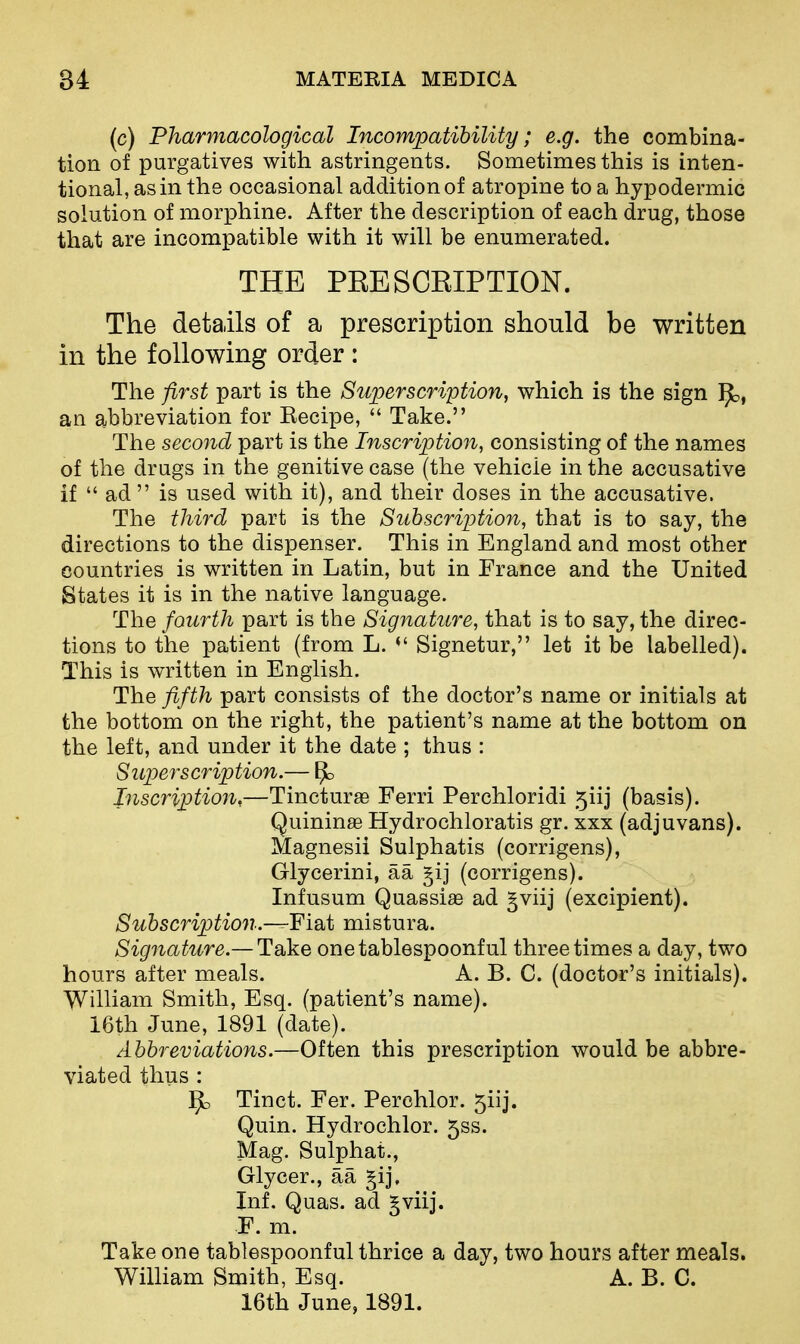 (c) Pharmacological Incompatibility; e.g. the combina- tion of purgatives with astringents. Sometimes this is inten- tional, as in the occasional addition of atropine to a hypodermic solution of morphine. After the description of each drug, those that are incompatible with it will be enumerated. THE PRESCRIPTION. The details of a prescription should be written in the following order: The first part is the Superscription, which is the sign an abbreviation for Eecipe,  Take. The second part is the Inscription, consisting of the names of the drugs in the genitive case (the vehicle in the accusative if  ad  is used with it), and their doses in the accusative. The third part is the Subscription, that is to say, the directions to the dispenser. This in England and most other countries is written in Latin, but in France and the United States it is in the native language. The fourth part is the Signature, that is to say, the direc- tions to the patient (from L. Signetur, let it be labelled). This is written in English. The fifth part consists of the doctor's name or initials at the bottom on the right, the patient's name at the bottom on the left, and under it the date ; thus : Superscription.— Inscription,—Tincturae Ferri Perchloridi 5iij (basis). Quininae Hydrochloratis gr. xxx (adjuvans). Magnesii Sulphatis (corrigens), Glycerini, aa gij (corrigens). Infusum Quassiae ad §viij (excipient). Subscriptio7i.~Fisit mistura. Signature.— Take onetablespoonful three times a day, two hours after meals. A. B. C. (doctor's initials). William Smith, Esq. (patient's name). 16th June, 1891 (date). Abbreviations.—Often this prescription would be abbre- viated thus : j^b Tinct. Fer. Perchlor. 5iij. Quin. Hydrochlor. 5ss. Mag. Sulphat., Glycer., aa §ij. Inf. Quas. ad gviij. F. m. Take one tablespoonful thrice a day, two hours after meals. WilHam Smith, Esq. A. B. C. 16th June, 1891.