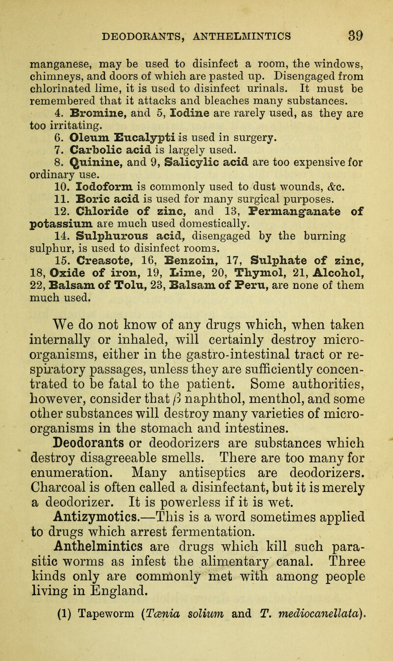 manganese, may be used to disinfect a room, the windows, chimneys, and doors of which are pasted up. Disengaged from chlorinated lime, it is used to disinfect urinals. It must be remembered that it attacks and bleaches many substances. 4. Bromine, and 5, Iodine are rarely used, as they are too irritating. 6. Oleum Eucalypti is used in surgery. 7. Carbolic acid is largely used. 8. Quinine, and 9, Salicylic acid are too expensive for ordinary use. 10. Iodoform is commonly used to dust wounds, &c. 11. Boric acid is used for many surgical purposes. 12. Chloride of zinc, and 13, Permanganate of potassium are much used domestically. 14. Sulphurous acid, disengaged by the burning sulphur, is used to disinfect rooms. 15. Creasote, 16, Benzoin, 17, Sulphate of zinc, 18, Oxide of iron, 19, Lime, 20, Thymol, 21, Alcohol, 22, Balsam of Tolu, 23, Balsam of Peru, are none of them much used. We do not know of any drugs which, when taken internally or inhaled, will certainly destroy micro- organisms, either in the gastro-intestinal tract or re- spiratory passages, unless they are sufficiently concen- trated to be fatal to the patient. Some authorities, however, consider that ft naphthol, menthol, and some other substances will destroy many varieties of micro- organisms in the stomach and intestines. Deodorants or deodorizers are substances which destroy disagreeable smells. There are too many for enumeration. Many antiseptics are deodorizers. Charcoal is often called a disinfectant, but it is merely a deodorizer. It is powerless if it is wet. Ant izy mo tics.—This is a word sometimes applied to drugs which arrest fermentation. Anthelmintics are drugs which kill such para- sitic worms as infest the alimentary canal. Three kinds only are commonly met with among people living in England. (1) Tapeworm {Tcenia solium and T. mediocanellata).