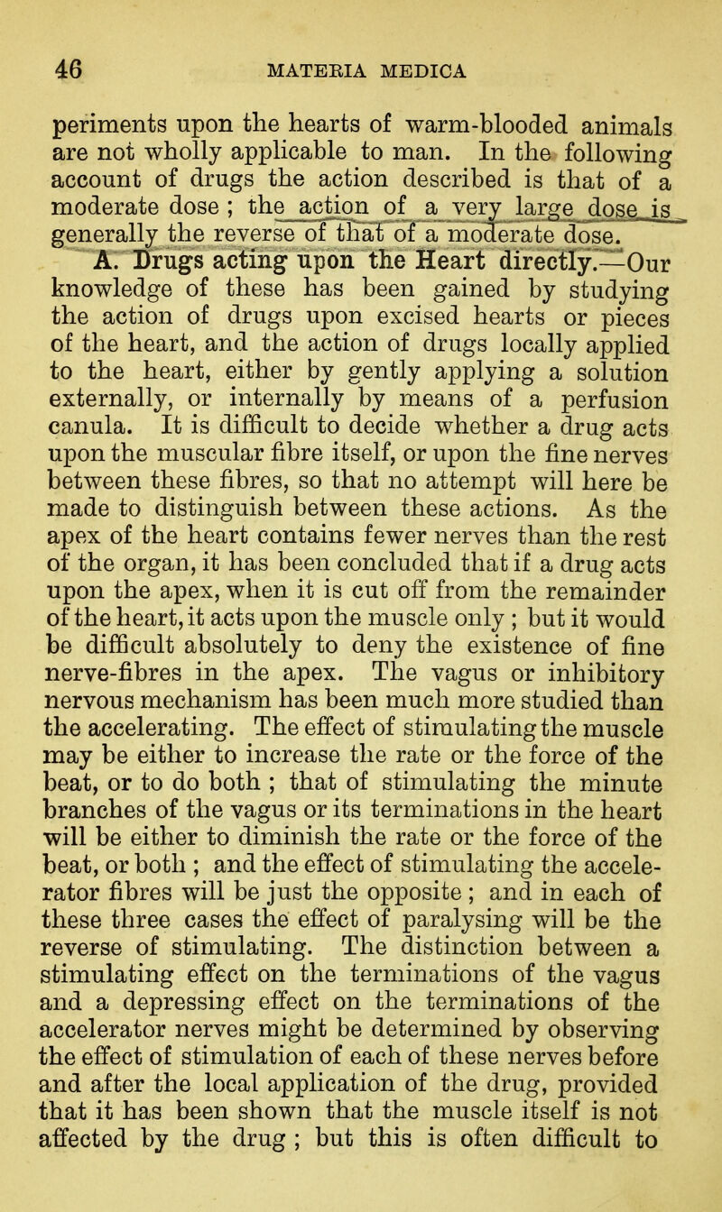 periments upon the hearts of warm-blooded animals are not wholly applicable to man. In the following account of drugs the action described is that of a moderate dose; the action of a very large dose„is_ generally the reverse of that of a moderate dose. A. Drugs acting upon the Heart directly.—Our knowledge of these has been gained by studying the action of drugs upon excised hearts or pieces of the heart, and the action of drugs locally applied to the heart, either by gently applying a solution externally, or internally by means of a perfusion canula. It is difficult to decide whether a drug acts upon the muscular fibre itself, or upon the fine nerves between these fibres, so that no attempt will here be made to distinguish between these actions. As the apex of the heart contains fewer nerves than the rest of the organ, it has been concluded that if a drug acts upon the apex, when it is cut off from the remainder of the heart, it acts upon the muscle only ; but it would be difficult absolutely to deny the existence of fine nerve-fibres in the apex. The vagus or inhibitory nervous mechanism has been much more studied than the accelerating. The effect of stimulating the muscle may be either to increase the rate or the force of the beat, or to do both ; that of stimulating the minute branches of the vagus or its terminations in the heart will be either to diminish the rate or the force of the beat, or both ; and the effect of stimulating the accele- rator fibres will be just the opposite ; and in each of these three cases the effect of paralysing will be the reverse of stimulating. The distinction between a stimulating effect on the terminations of the vagus and a depressing effect on the terminations of the accelerator nerves might be determined by observing the effect of stimulation of each of these nerves before and after the local application of the drug, provided that it has been shown that the muscle itself is not affected by the drug ; but this is often difficult to