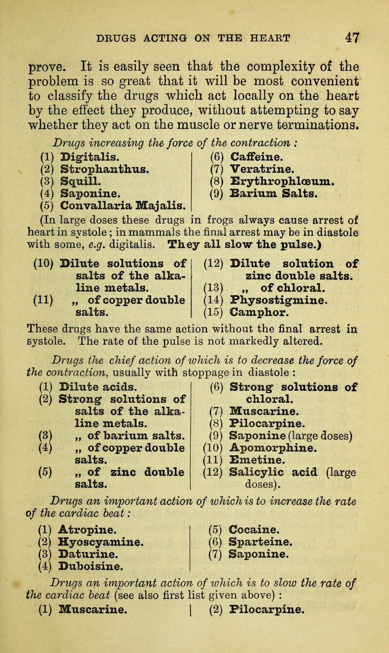prove. It is easily seen that the complexity of the problem is so great that it will be most convenient to classify the drugs which act locally on the heart by the effect they produce, without attempting to say whether they act on the muscle or nerve terminations. Drugs increasing the force of the contraction : (1) Digitalis. (6) Caffeine. (2) Strophanthus. (7) Veratrine. (3) Squill. (8) Erythrophloeum. (4) Saponine. (9) Barium Salts. (5) Convallaria Majalis. (In large doses these drugs in frogs always cause arrest of heart in systole; in mammals the final arrest may be in diastole with some, e.g. digitalis. They all slow the pulse.) (12) (10) Dilute solutions of salts of the alka- line metals. (11) „ of copper double salts. Dilute solution of zinc double salts. (13) „ of chloral. (14) Physostigmine. (15) Camphor. These drugs have the same action without the final arrest in systole. The rate of the pulse is not markedly altered. Drugs the chief action of which is to decrease the force of the contraction, usually with stoppage in diastole : (1) Dilute acids. (2) Strong- solutions of salts of the alka- line metals. „ of barium salts. „ ofcopper double salts. „ of zinc double salts. (3) (4) (5) (6) Strong* solutions of chloral. (7) Muscarine. (8) Pilocarpine. (9) Saponine (large doses) (10) Apomorphine. (11) Emetine. (12) Salicylic acid (large doses). Drugs an important action of which is to increase the rate of the cardiac beat: (1) Atropine. (5) Cocaine. (2) Hyoscyamine. (6) Sparteine. (3) Daturine. (7) Saponine. (4) Duboisine. Drugs an important action of which is to slow the rate of the cardiac beat (see also first list given above) : (1) Muscarine. | (2) Pilocarpine.