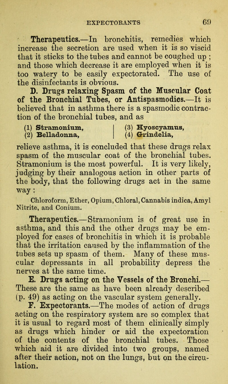 Therapeutics.—In bronchitis, remedies which increase the secretion are used when it is so viscid that it sticks to the tubes and cannot be coughed up ; and those which decrease it are employed when it is too watery to be easily expectorated. The use of the disinfectants is obvious. D. Dru^s relaxing Spasm of the Muscular Coat of the Bronchial Tubes, or Antispasmodics.—It is believed that in asthma there is a spasmodic contrac- tion of the bronchial tubes, and as (1) Stramonium, I (3) Hyoscyamus, (2) Belladonna, { (4) Grindelia, relieve asthma, it is concluded that these drugs relax spasm of the muscular coat of the bronchial tubes. Stramonium is the most powerful. It is very likely, judging by their analogous action in other parts of the body, that the following drugs act in the same way : Chloroform, Ether, Opium, Chloral, Cannabis indica, Amy! Nitrite, and Conium. Therapeutics.—Stramonium is of great use in asthma, and this and the other drugs may be em- ployed for cases of bronchitis in which it is probable that the irritation caused by the inflammation of the tubes sets up spasm of them. Many of these mus- cular depressants in all probability depress the nerves at the same time. E. Drugs acting on the Vessels of the Bronchi.— These are the same as have been already described (p. 49) as acting on the vascular system generally. F. Expectorants.—The modes of action of drugs acting on the respiratory system are so complex that it is usual to regard most of them clinically simply as drugs which hinder or aid the expectoration of the contents of the bronchial tubes. Those which aid it are divided into two groups, named after their action, not on the lungs, but on the circu- lation.