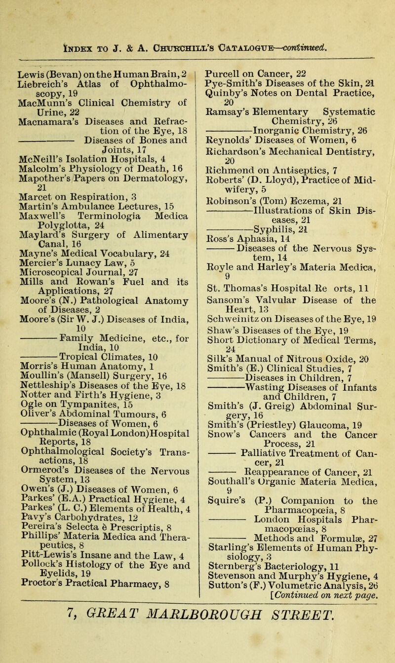 Lewis (Bevan) on the Human Brain, 2 Liebreich's Atlas of Ophthalmo- scopy, 19 MacMunn's Clinical Chemistry of Urine, 22 Macnamara's Diseases and Eefrac- tion of the Eye, 18 Diseases of Bones and Joints, 17 McNeill's Isolation Hospitals, 4 Malcolm's Physiology of Death, 16 Mapother's Papers on Dermatology, 21 Marcet on Kespiration, 3 Martin's Ambulance Lectures, 15 Maxwell's Terminologia Medica Polyglotta, 24 Maylard's Surgery of Alimentary Canal, 16 Mayne's Medical Vocabulary, 24 Mercier's Lunacy Law, 5 Microscopical Journal, 27 Mills and Rowan's Fuel and its Applications, 27 Moore's (N.) Pathological Anatomy of Diseases, 2 Moore's (Sir W. J.) Diseases of India, 10 Family Medicine, etc., for India, 10 Tropical Climates, 10 Morris's Human Anatomy, 1 Moullin's (Mansell) Surgery, 16 Nettleship's Diseases of the Eye, 18 Notter and Firth's Hygiene, 3 Ogle on Tympanites, 15 Oliver's Abdominal Tumours, 6 Diseases of Women, 6 Ophthalmic (Royal London)Hospital Reports, 18 Ophthalmological Society's Trans- actions, 18 Ormerod's Diseases of the Nervous System, 13 Owen's (J.) Diseases of Women, 6 Parkes' (E.A.) Practical Hygiene, 4 Parkes' (L. C.) Elements of Health, 4 Pavy's Carbohydrates, 12 Pereira's Selecta e Prescriptis, 8 Phillips' Materia Medica and Thera- peutics, 8 Pitt-Lewis's Insane and the Law, 4 Pollock's Histology of the Eye and Eyelids, 19 Proctor's Practical Pharmacy, 8 Purcell on Cancer, 22 Pye-Smith's Diseases of the Skin, 21 Quinby's Notes on Dental Practice, 20 Ramsay's Elementary Systematic Chemistry, 26 Inorganic Chemistry, 26 Reynolds' Diseases of Women, 6 Richardson's Mechanical Dentistry, 20 Richmond on Antiseptics, 7 Roberts' (D. Lloyd), Practice of Mid- wifery, 5 Robinson's (Tom) Eczema, 21 — —Illustrations of Skin Dis- eases, 21 Syphilis, 21 Ross's Aphasia, 14 Diseases of the Nervous Sys- tem, 14 Royle and Harley's Materia Medica, 9 St. Thomas's Hospital Re orts, 11 Sansom's Valvular Disease of the Heart, 13 Schweinitz on Diseases of the Eye, 19 Shaw's Diseases of the Eye, 19 Short Dictionary of Medical Terms, 24 Silk's Manual of Nitrous Oxide, 20 Smith's (E.) Clinical Studies, 7 Diseases in Children, 7 Wasting Diseases of Infants and Children, 7 Smith's (J. Grreig) Abdominal Sur- gery, 16 Smith's (Priestley) Glaucoma, 19 Snow's Cancers and the Cancer Process, 21 Palliative Treatment of Can- cer, 21 Reappearance of Cancer, 21 Southall's Organic Materia Medica, 9 Squire's (P.) Companion to the Pharmacopoeia, 8 London Hospitals Phar- macopoeias, 8 Methods and Formulae, 27 Starling's Elements of Human Phy- siology, 3 Sternberg's Bacteriology, 11 Stevenson and Murphy's Hygiene, 4 Sutton's (F.) Volumetric Analysis, 26 {Continued on next page.