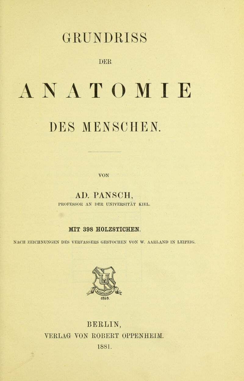 GRUNDRISS DER ANATOMIE DES MENSCHEN. VON AD. PANSCH, PROFESSOR AN DER UNIVERSITÄT KIEL. MIT 398 HOLZSTICHEN. NACH ZEICHNUNGEN DES VERFASSERS GESTOCHEN VON W. AARLAND IN LEIPZIG. 1869. BERLIN, YERLAGr YON ROBERT OPPENHEIM. 1881.