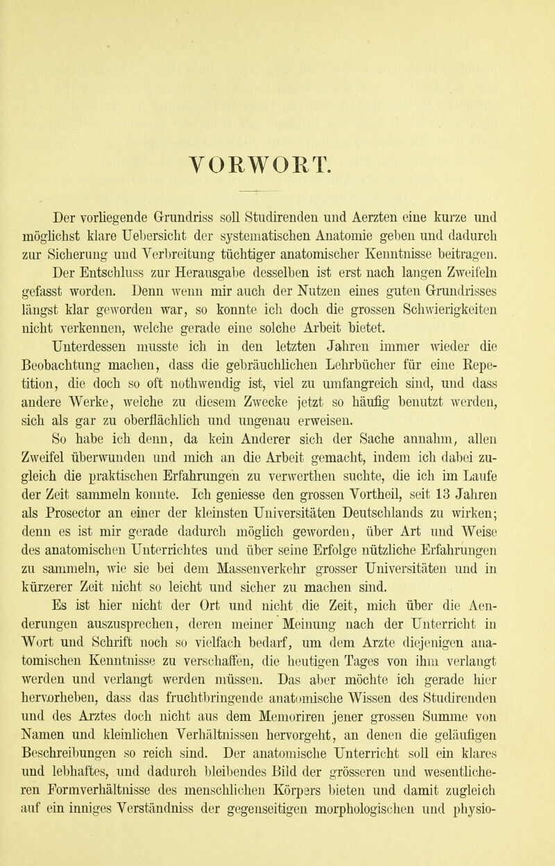 VORWORT. Der vorliegende Grundriss soll Studirenden und Aerzten eine kurze und möglichst klare Uebersicht der systematischen Anatomie geben und dadurch zur Sicherung und Verbreitung tüchtiger anatomischer Kenntnisse beitragen. Der Entschluss zur Herausgabe desselben ist erst nach langen Zweifeln gefasst worden. Denn wenn mir auch der Nutzen eines guten Grundrisses längst klar geworden war, so konnte ich doch die grossen Schwierigkeiten nicht verkennen, welche gerade eine solche Arbeit bietet. Unterdessen musste ich in den letzten Jahren immer wieder die Beobachtung machen, dass die gebräuchlichen Lehrbücher für eine Repe- tition, die doch so oft nothwendig ist, viel zu umfangreich sind, und dass andere Werke, welche zu diesem Zwecke jetzt so häufig benutzt werden, sich als gar zu oberflächlich und ungenau erweisen. So habe ich denn, da kein Anderer sich der Sache annahm, allen Zweifel überwunden und mich an die Arbeit gemacht, indem ich dabei zu- gleich die praktischen Erfahrungen zu verwerthen suchte, die ich im Laufe der Zeit sammeln konnte. Ich geniesse den grossen Vortheil, seit 13 Jahren als Prosector an einer der kleinsten Universitäten Deutschlands zu wirken; denn es ist mir gerade dadurch möglich geworden, über Art und Weise des anatomischen Unterrichtes und über seine Erfolge nützliche Erfahrungen zu sammeln, wie sie bei dem Massenverkehr grosser Universitäten und in kürzerer Zeit nicht so leicht und sicher zu machen sind. Es ist hier nicht der Ort und nicht die Zeit, mich über die Aen- derungen auszusprechen, deren meiner Meinung nach der Unterricht in Wort und Schrift noch so vielfach bedarf, um dem Arzte diejenigen ana- tomischen Kenntnisse zu verschaffen, die heutigen Tages von ihm verlangt werden und verlangt werden müssen. Das aber möchte ich gerade hier hervorheben, dass das fruchtbringende anatomische Wissen des Studirenden und des Arztes doch nicht aus dem Memoriren jener grossen Summe von Namen und kleinlichen Verhältnissen hervorgeht, an denen die geläufigen Beschreibungen so reich sind. Der anatomische Unterricht soll ein klares und lebhaftes, und dadurch bleibendes Bild der grösseren und wesentliche- ren Formverhältnisse des menschlichen Körpsrs bieten und damit zugleich auf ein inniges Verständniss der gegenseitigen morphologischen und physio-