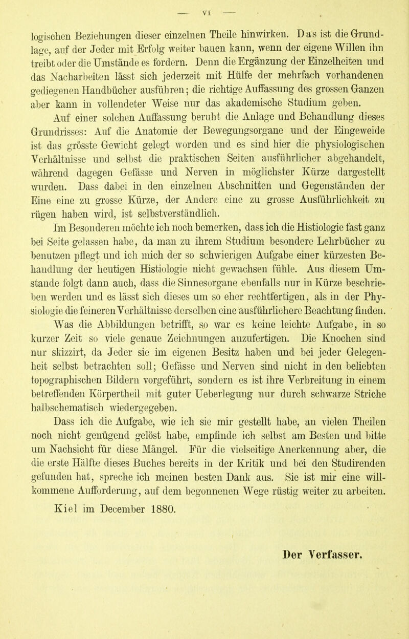 logischen Beziehungen dieser einzelnen Theile hinwirken. Das ist die Grund- lage, auf der Jeder mit Erfolg weiter bauen kann, wenn der eigene Willen ihn treibt oder die Umstände es fordern. Denn die Ergänzung der Einzelheiten und das Nacharbeiten lässt sich jederzeit mit Hülfe der mehrfach vorhandenen gediegenen Handbücher ausführen; die richtige Auffassung des grossen Ganzen aber kann in vollendeter Weise nur das akademische Studium geben. Auf einer solchen Auffassung beruht die Anlage und Behandlung dieses Grundrisses: Auf die Anatomie der Bewegungsorgane und der Eingeweide ist das grösste Gewicht gelegt worden und es sind hier die physiologischen Verhältnisse und selbst die praktischen Seiten ausführlicher abgehandelt, während dagegen Gefässe und Nerven in möglichster Kürze dargestellt wurden. Dass dabei in den einzelnen Abschnitten und Gegenständen der Eine eine zu grosse Kürze, der Andere eine zu grosse Ausführlichkeit zu rügen haben wird, ist selbstverständlich. Im Besonderen möchte ich noch bemerken, dass ich die Histiologie fast ganz bei Seite gelassen habe, da man zu ihrem Studium besondere Lehrbücher zu benutzen pflegt und ich mich der so schwierigen Aufgabe einer kürzesten Be- handlung der heutigen Histiologie nicht gewachsen fühle. Aus diesem Um- stände folgt dann auch, dass die Sinnesorgane ebenfalls nur in Kürze beschrie- ben werden und es lässt sich dieses um so eher rechtfertigen, als in der Phy- siologie die feineren Verhältnisse derselben eine ausführlichere Beachtung finden. Was die Abbildungen betrifft, so war es keine leichte Aufgabe, in so kurzer Zeit so viele genaue Zeichnungen anzufertigen. Die Knochen sind nur skizzirt, da Jeder sie im eigenen Besitz haben und bei jeder Gelegen- heit selbst betrachten soll; Gefässe und Nerven sind nicht in den beliebten topographischen Bildern vorgeführt, sondern es ist ihre Verbreitung in einem betreffenden Körpertheil mit guter Ueberlegung nur durch schwarze Striche halbschematisch wiedergegeben. Dass ich die Aufgabe, wie ich sie mir gestellt habe, an vielen Theilen noch nicht genügend gelöst habe, empfinde ich selbst am Besten und bitte um Nachsicht für diese Mängel. Für die vielseitige Anerkennung aber, die die erste Hälfte dieses Buches bereits in der Kritik und bei den Studirenden gefunden hat, spreche ich meinen besten Dank aus. Sie ist mir eine will- kommene Aufforderung, auf dem begonnenen Wege rüstig weiter zu arbeiten. Kiel im December 1880. Der Verfasser,