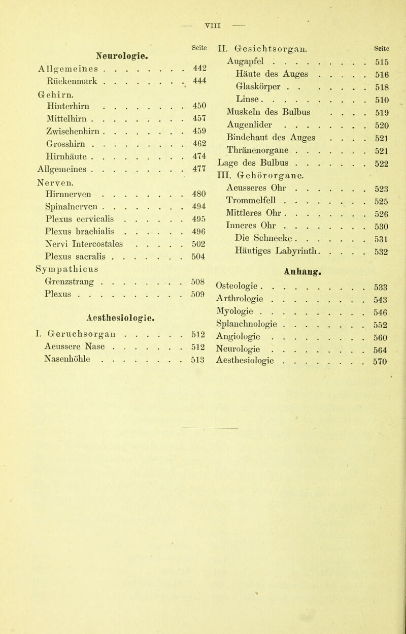 Seite Neurologie. Allgemeines 442 Kückenmark 444 G-ehirn. Hinterhirn 450 Mittelhirn 457 Zwischenhirn 459 Grosshirn 462 Hirnhäute 474 Aligemeines 477 Nerven. Hirnnerven 480 Spinalnerven 494 Plexus cervicalis 495 Plexus brachialis 496 Nervi Intercostales ..... 502 Plexus sacralis 504 Sympathicus Grenzstrang 508 Plexus 509 Aesthesiologie. I. Geruchsorgan 512 Aeussere Nase 512 Nasenhöhle 513 II. Gesichtsorgan. Seite Augapfel . . 515 Häute des Auges 516 Glaskörper . . 518 Linse 510 Muskeln des Bulbus .... 519 Augenlider 520 Bindehaut des Auges .... 521 Thränenorgane 521 Lage des Bulbus 522 III. Gehörorgane. Aeusseres Ohr 523 Trommelfell 525 Mittleres Ohr 526 Inneres Ohr 530 Die Schnecke 531 Häutiges Labyrinth 532 Anhang-. Osteologie 533 Arthrologie 543 Myologie 546 Splanchnologie 552 Angiologie 560 Neurologie 564 Aesthesiologie 570