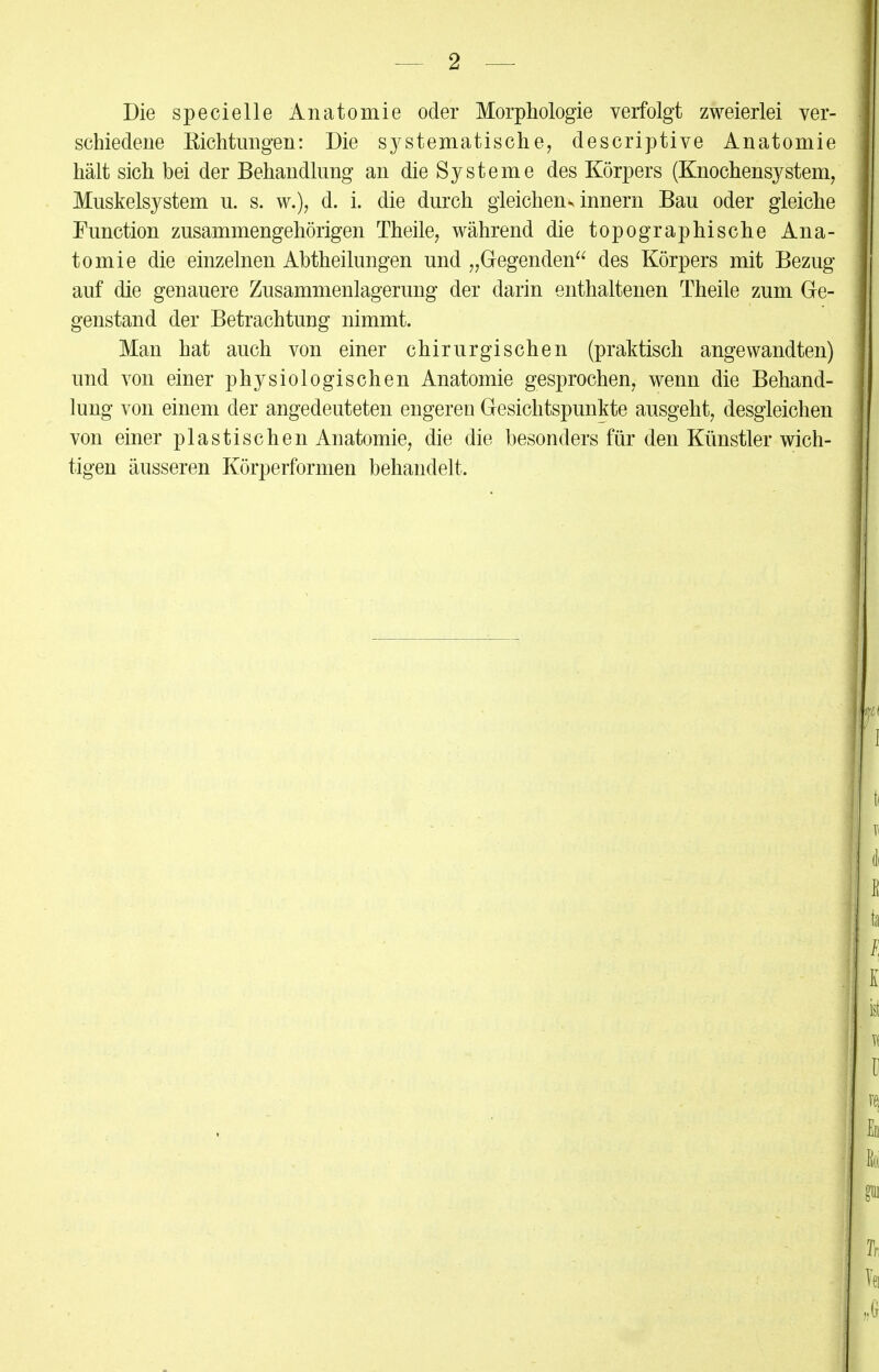 Die specielle Anatomie oder Morphologie verfolgt zweierlei ver- schiedene Richtungen: Die systematische, descriptive Anatomie hält sich bei der Behandlung an die Systeme des Körpers (Knochensystem, Muskelsystem u. s. w.), d. i. die durch gleichens innern Bau oder gleiche Function zusammengehörigen Theile, während die topographische Ana- tomie die einzelnen Abtheilungen und „Gegenden des Körpers mit Bezug auf die genauere Zusammenlagerung der darin enthaltenen Theile zum Ge- genstand der Betrachtung nimmt. Man hat auch von einer chirurgischen (praktisch angewandten) und von einer physiologischen Anatomie gesprochen, wenn die Behand- lung von einem der angedeuteten engeren Gesichtspunkte ausgeht, desgleichen von einer plastischen Anatomie, die die besonders für den Künstler wich- tigen äusseren Körperformen behandelt.
