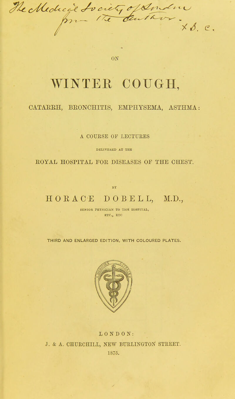 ON WINTER COUGH, CATAEEH, BEONCHITIS, EMPHYSEMA, ASTHMA: A COURSE OF LECTUEES DEI.IV£11£I> AT THE EOYAL HOSPITAL FOE DISEASES OF THE CHEST. HOKACE DOBELL, M.D., SENIOR PHYSICIAN TO THK HOSPITAL, ETC., ETC THIRD AND ENLARGED EDITION, WITH COLOURED PLATES. LONDON: J. & A. CHURCHILL, NEW BURLINGTON STREET. 1875.