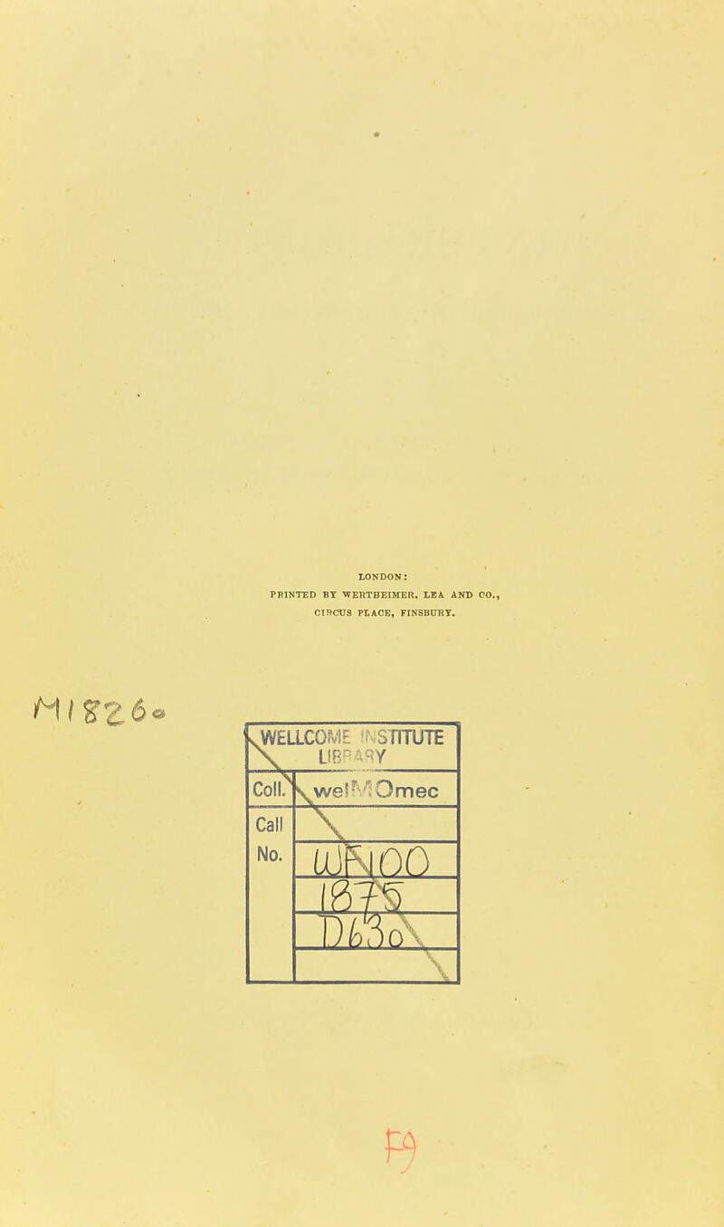 LONDON: PPINTED BY ■WERTHEIMER. LEA AND CO., Cincus PLACE, FINSBURT. vWELLCOME 'f;SriTUTE coii; S^we!''l Omec Call No. \