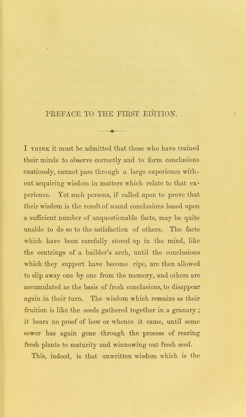— I THINK it must be admitted that those who have trained their minds to observe correctly and to form conclusions cautiously, cannot pass through a large experience with- out acquiring wisdom in matters which relate to that ex- perience. Yet such persons, if called upon to prove that their wisdom is the result of sound conclusions based upon a sufficient number of unquestionable facts, may be quite unable to do so to the satisfaction of others. The facts which have been carefully stored up in the mind, like the centrings of a builder's arch, until the conclusions which they support have become ripe, are then allowed to slip away one by one from the memory, and others are accumulated as the basis of fresh conclusions, to disappear again in their turn. The wisdom which remains as their fruition is like the seeds gathered together in a granary ; it bears no proof of how or whence it came, imtil some sower has again gone through the process of rearing fresh plants to maturity and winnowing out fresh seed. This, indeed, is that unwritten wisdom which is the