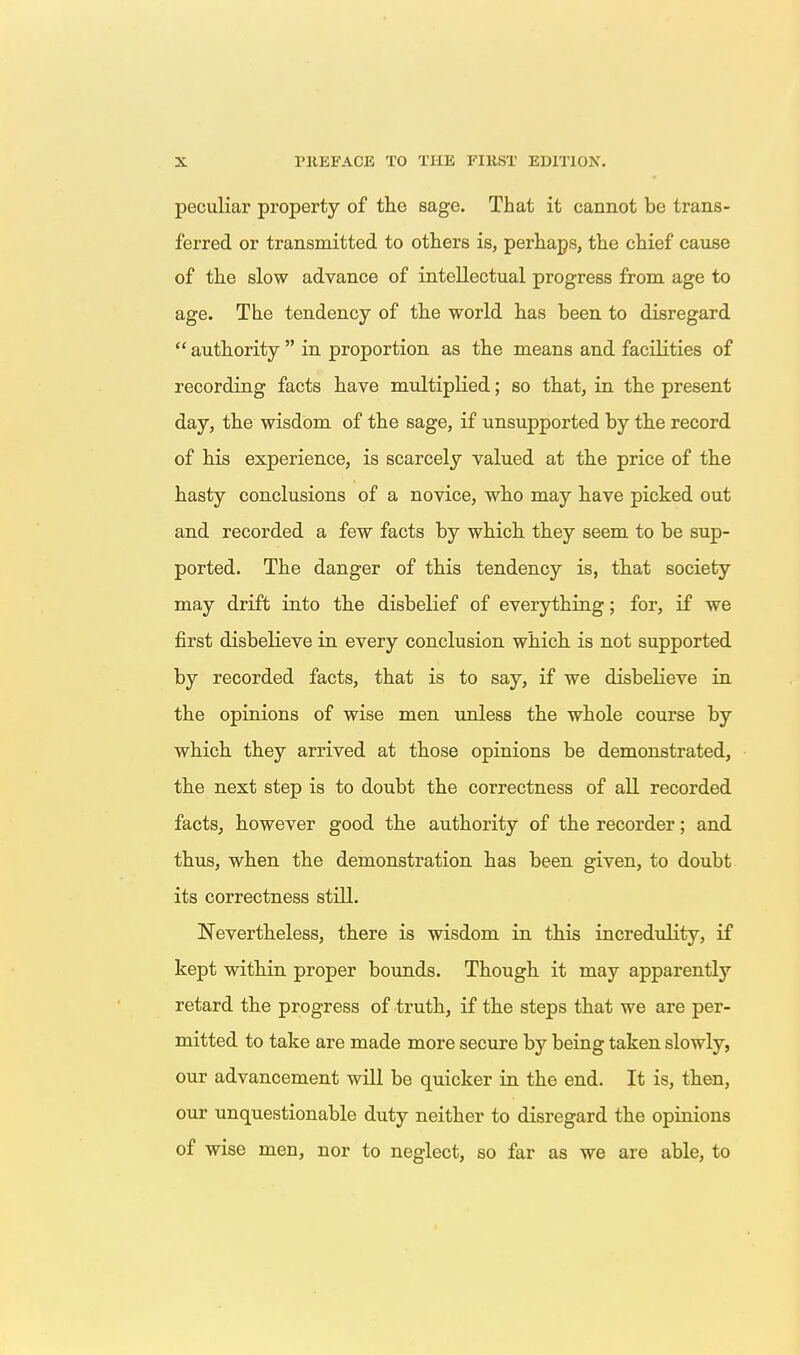peculiar property of the sage. That it cannot be trans- ferred or transmitted to others is, perhaps, the chief cause of the slow advance of intellectual progress from age to age. The tendency of the world has been to disregard  authority  in proportion as the means and facilities of recording facts have multiplied; so that, in the present day, the wisdom of the sage, if unsupported by the record of his experience, is scarcely valued at the price of the hasty conclusions of a novice, who may have picked out and recorded a few facts by which they seem to be sup- ported. The danger of this tendency is, that society may drift into the disbelief of everything; for, if we first disbelieve in every conclusion which is not supported by recorded facts, that is to say, if we disbelieve in. the opinions of wise men unless the whole course by vrhich they arrived at those opinions be demonstrated, the next step is to doubt the correctness of all recorded facts, however good the authority of the recorder; and thus, when the demonstration has been given, to doubt its correctness stUl. Nevertheless, there is wisdom in this incredulity, if kept within proper bounds. Though it may apparently retard the progress of truth, if the steps that we are per- mitted to take are made more secure by being taken slowly, our advancement will be quicker in the end. It is, then, our unquestionable duty neither to disregard the opinions of wise men, nor to neglect, so far as we are able, to