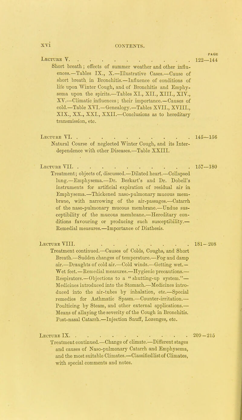 PAGE Lectube V, 122—144 Short breath; efFocts of summer weather and other influ- ences.—Tables IX., X.—Illustrative Cases.—Cause of short breath in Bronchitis.—Influence of conditions of life upon Winter Cough, and of Bronchitis and Emphy- sema upon the spirits.—Tables XI., XII., XIII., XIV., XV.—Climatic influences ; their importance.—Causes of cold.—Table XVI.-Genealogy.—Tables XVII., XVIII., XIX., XX., XXI., XXII.—Conclusions as to hereditarj' transmission, etc. Lecture VI 145—156 Natural Course of neglected Winter Cough, and its Inter- dependence with other Diseases.—Table XXIII. Lecture VII 157—180 Treatment; objects of, discussed.—Dilated heart.—Collapsed lung.—Emphysema.—Dr. Berkart's and Dr. DobeU's instruments for artificial expiration of residual air in Emphysema.—Thickened naso-pukuonary mucous mem- brane, with narrowing of the air-passages.—Catarrh of the naso-puhnonary mucous membrane.—Undue sus- ceptibility of the mucous membrane.—Hereditary con- ditions favouring or producing such susceptibility.— Eemedial measures.—Importance of Diathesis. Treatment continued.—Causes of Colds, Coughs, and Short Breath.—Sudden changes of temperature.—Fog and damp air.—Draughts of cold air.—Cold winds.—Getting wet.— Wet feet.—Eemedial measures.—Hygienic precautions.— Eespirators.—Objections to a  shutting-up system.— Medicines introduced into the Stomach.—Medicines intro- duced into the air-tubes by inhalation, etc.—Special remedies for Asthmatic Spasm.—Counter-irritation.— Poulticing by Steam, and other external applications.— Means of allaying the severity of the Cough in Bronchitis. Post-nasal Catarrh.—Injection Snuff, Lozenges, etc. LbcturbIX 209-215 Treatment continued.—Change of climate.—Different stages and causes of Naso-pulmonary Catarrh and Emphysema, and the most suitable Climates.—Classifiedlistof Climates, with special comments and notes. Lecture VIII. 181-208