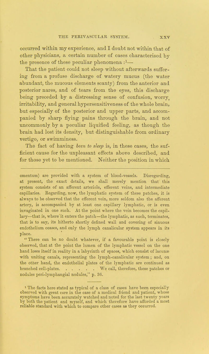 occurred within my experience, and I doubt not mthin that of otlier physicians, a certain number of cases characterised by the presence of these peculiar phenomena :^— That the patient could not sleep without afterwards suffer- ing from a profuse discharge of watery mucus (the water abundant, the mucous elements scanty) from the anterior and posterior nares, and of tears Irom the eyes, this discharge being preceded by a distressing sense of confusion, worry^ irritability, and general hypersensitiveness of the whole brain, but especially of the posterior and upper parts, and accom- panied by sharp flying pains through the brain, and not uncommonly by a peculiar liquified feeling, as though the brain had lost its density, but distinguishable from ordinary vertigo, or swimminess. The fact of having been to sleep is, in these cases, the suf- ficient cause for the unpleasant effects above described, and for those yet to be mentioned. Neither the position in which omentum) are provided with a system of blood-vessels. Disregarding, at present, the exact details, we shall merely mention that this system consists of an afferent arteriole, efferent veins, and intermediate capillaries. Eegarding, now, the lymphatic system of these patches, it is always to be observed that the efferent vein, more seldom also the afferent artery, is accompanied by at least one capillary lymphatic, or is even invaginated in one such. At the point where the vein becomes the capil- lary—that is, where it enters the patch—the lymphatic, as such, terminates, that is to say, its hitherto shortly defined wall and covering of sinuous endothelium ceases, and only the lymph canalicular system appears in its place. There can be no doubt whatever, if a favourable point is closely observed, that at the point the lumen of the lymphatic vessel on the one hand loses itself in reality in a labyrinth of spaces, which consist of lacunce with uniting canals, representing the lymph-canalicular system; and, on the other hand, the endothelial plates of the lymphatic are continued as branched cell-plates We call, therefore, these patches or nodules peri-lymphangial nodules, p. 36. > The facts here stated as typical of a class of cases have been especially observed with great care in the case of a medical friend and patient, whose symptoms have been accurately watched and noted for the last twenty years by both the patient and myself, and which therefore have afforded a most reliable standard with which to compare other cases as they occurred.