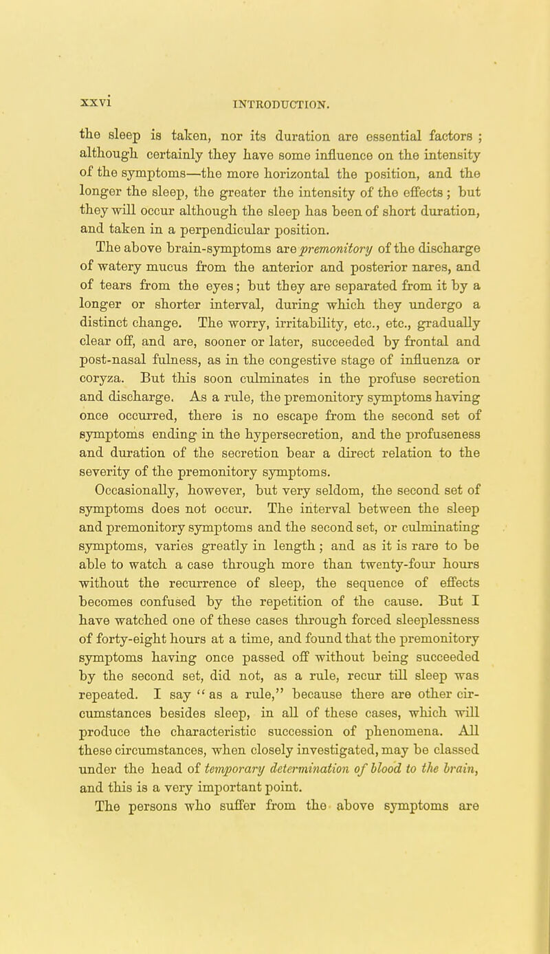 the sleep is taken, nor its duration are essential factors ; although, certainly they have some influence on the intensity of the symptoms—the more horizontal the position, and the longer the sleep, the greater the intensity of the effects ; but they will occur although the sleep has been of short duration, and taken in a perpendicular position. The above brain-symptoms are premonitory of the discharge of watery mucus from the anterior and posterior nares, and of tears from the eyes; but they are separated from it by a longer or shorter interval, during which they undergo a distinct change. The worry, irritability, etc., etc., gradually clear off, and are, sooner or later, succeeded by frontal and post-nasal fulness, as in the congestive stage of influenza or coryza. But this soon culminates in the profuse secretion and discharge. As a rule, the premonitory symptoms having once occurred, there is no escape from the second set of symptoms ending in the hypersecretion, and the profuseness and duration of the secretion bear a direct relation to the severity of the premonitory symptoms. Occasionally, however, but very seldom, the second set of symptoms does not occur. The interval between the sleep and premonitory symptoms and the second set, or culminating symptoms, varies greatly in length ; and as it is rare to be able to watch a case through more than twenty-four hours without the recurrence of sleep, the sequence of effects becomes confused by the repetition of the cause. But I have watched one of these cases through forced sleeplessness of forty-eight hours at a time, and found that the premonitory symptoms having once passed off without being succeeded by the second set, did not, as a rule, recur till sleep was repeated. I say as a rule, because there are other cir- cumstances besides sleep, in all of these cases, which will produce the characteristic succession of phenomena. All these circumstances, when closely investigated, may be classed under the head of temporary determination of blood to the brain, and this is a very important point. The persons who suffer from the above symptoms are