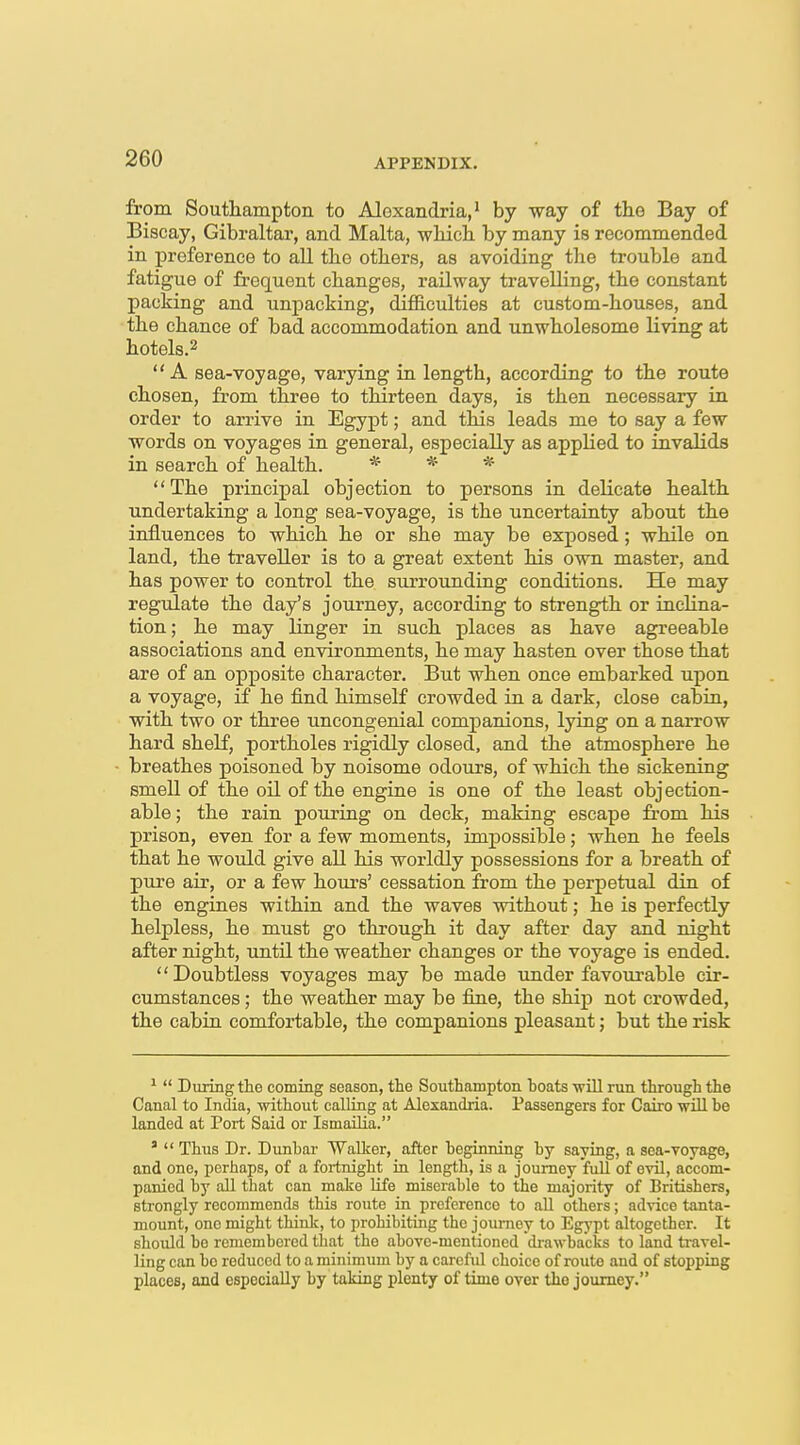 from Southampton to Alexandria,' by way of the Bay of Biscay, Gibraltar, and Malta, -whicli by many is recommended in preference to all tbe others, as avoiding the trouble and fatigue of frequent changes, railway travelling, the constant packing and unpacking, diflB.culties at custom-houses, and the chance of bad accommodation and unwholesome living at hotels.^ A sea-voyage, varying in length, according to the route chosen, from three to thirteen days, is then necessary in order to arrive in Egypt; and this leads me to say a few words on voyages in general, especially as applied to invalids in search of health. * * * The principal objection to persons in delicate health undertaking a long sea-voyage, is the uncertainty about the influences to which he or she may be exposed; while on land, the traveller is to a great extent his own master, and has power to control the surrounding conditions. He may regulate the day's journey, according to strength or inclina- tion; he may linger in such places as have agreeable associations and environments, he may hasten over those that are of an opposite character. But when once embarked upon a voyage, if he find himself crowded in a dark, close cabin, with two or three uncongenial companions, lying on a narrow hard shelf, portholes rigidly closed, and the atmosphere he breathes poisoned by noisome odours, of which the sickening smell of the oil of the engine is one of the least objection- able ; the rain pouring on deck, making escape from his prison, even for a few moments, impossible; when he feels that he would give all his worldly possessions for a breath of pure air, or a few hours' cessation from the perpetual din of the engines within and the waves without; he is perfectly helpless, he must go through it day after day and night after night, until the weather changes or the voyage is ended. Doubtless voyages may be made under favourable cir- cumstances ; the weather may be fine, the ship not crowded, the cabin comfortable, the companions pleasant; but the risk ^  During the coming season, the Southampton hoats -will run through the Canal to India, -without calling at Alexandria. Passengers for Cairo wUl be landed at Port Said or IsmaUia. '  Thus Dr. Dunbar Walker, after beginning by saying, a sea-voyage, and one, perhaps, of a fortnight ia length, is a journey full of ovU, accom- panied by aU that can make life miserable to the majority of Britishers, strongly recommends this route in preference to aU others; advice tanta- mount, one might thinlc, to prohibiting the journey to Egypt altogether. It should be remembered that the above-mentioned drawbacks to land travel- ling can bo reduced to a minimum by a careful choice of route and of stopping places, and especially by taking plenty of time over the journey.