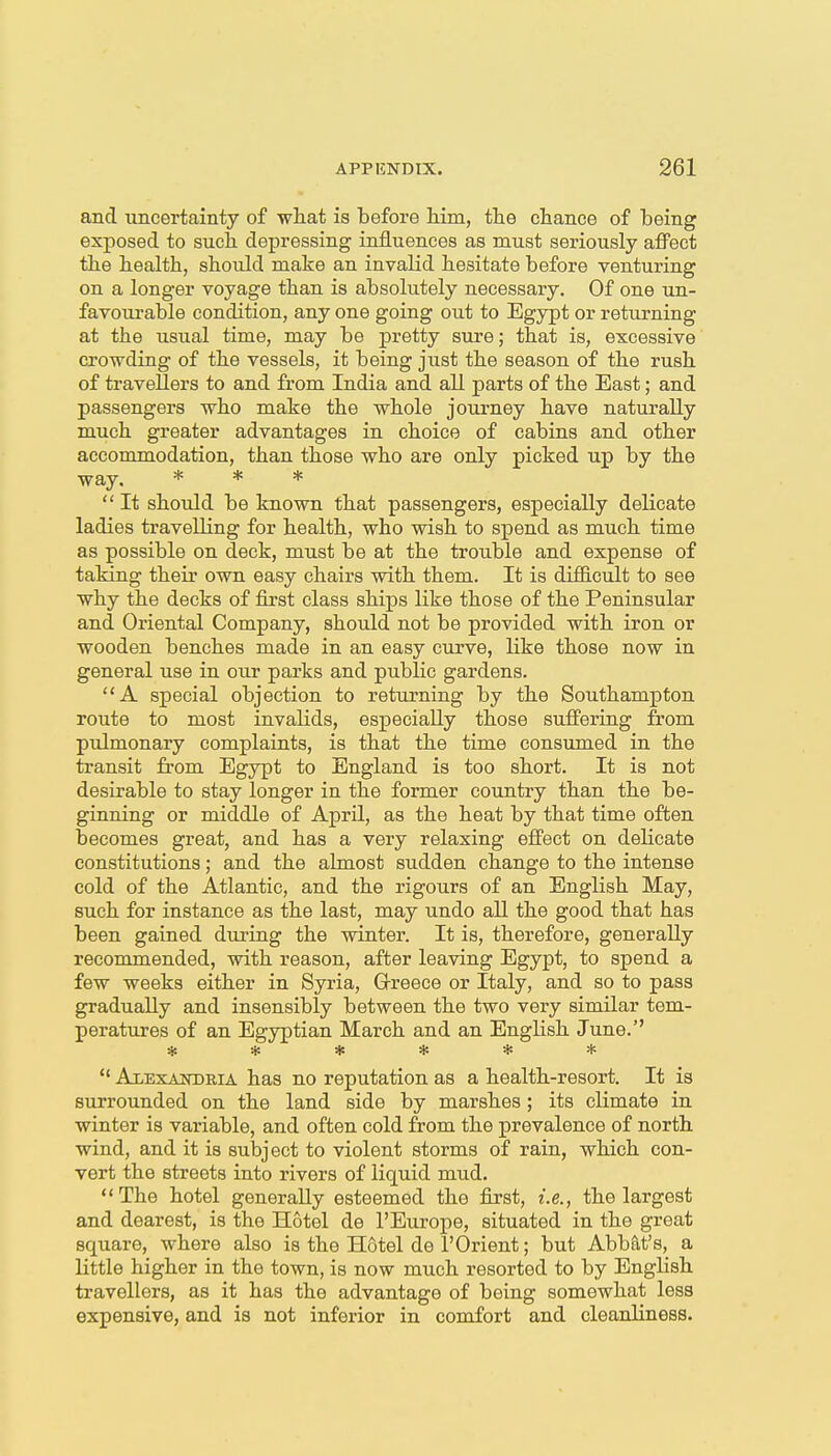 and uncertainty of what is before Hm, the chance of being exposed, to such depressing influences as must seriously affect the health, should make an invalid hesitate before venturing on a longer voyage than is absolutely necessary. Of one un- favoui'able condition, any one going out to Egypt or returning at the usual time, may be pretty sure; that is, excessive crowding of the vessels, it being just the season of the rush of travellers to and from India and all parts of the East; and passengers who make the whole journey have naturally much greater advantages in choice of cabins and other accommodation, than those who are only picked up by the way. * * *  It should be known that passengers, especially delicate ladies travelling for health, who wish to spend as much time as possible on deck, must be at the trouble and expense of taking their own easy chairs with them. It is difficult to see why the decks of first class ships like those of the Peninsular and Oriental Company, should not be provided with iron or wooden benches made in an easy curve, like those now in general use in our parks and public gardens. A special objection to returning by the Southampton route to most invalids, especially those suffering from pulmonary complaints, is that the time consumed in the transit from Egypt to England is too short. It is not desirable to stay longer in the former country than the be- ginning or middle of April, as the heat by that time often becomes great, and has a very relaxing effect on delicate constitutions; and the almost sudden change to the intense cold of the Atlantic, and the rigours of an English May, such for instance as the last, may undo all the good that has been gained during the winter. It is, therefore, generally recommended, with reason, after leaving Egypt, to spend a few weeks either in Syria, Q-reece or Italy, and so to pass gradually and insensibly between the two very similar tem- peratures of an Egyptian March and an English June. ******  Alexaitoria has no reputation as a health-resort. It is surrounded on the land side by marshes; its climate in winter is variable, and often cold from the prevalence of north wind, and it is subject to violent storms of rain, which con- vert the streets into rivers of liquid mud, The hotel generally esteemed the first, i.e., the largest and dearest, is the Hotel de I'Europe, situated in the great square, where also is the Hotel de I'Orient; but Abbat's, a little higher in the town, is now much resorted to by English travellers, as it has the advantage of being somewhat less expensive, and is not inferior in comfort and cleanliness.