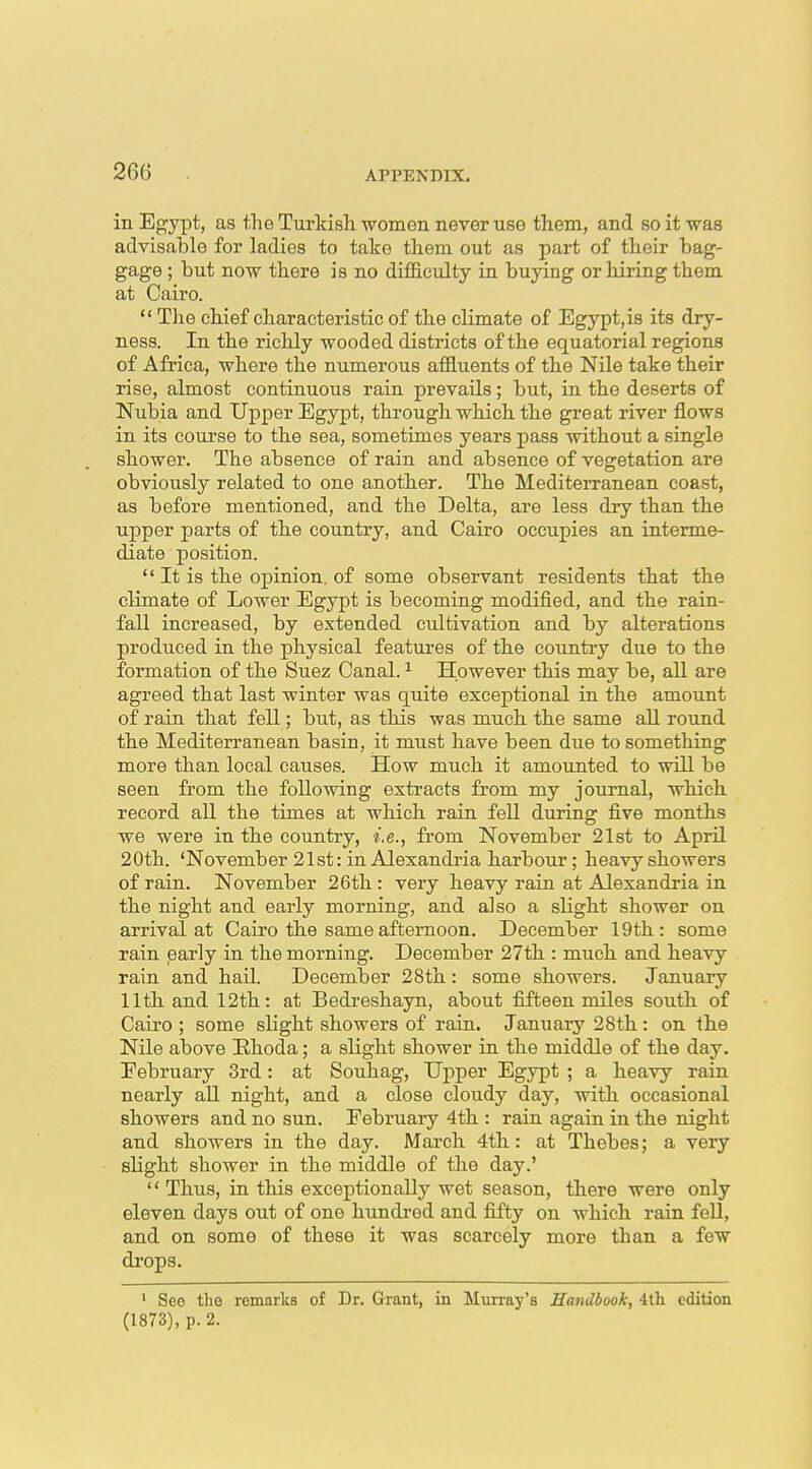 in Egypt, as the Turkish women never use them, and so it -was advisable for ladies to take them out as part of their bag- gage ; but now there is no difficulty in buying or hiring them at Cairo.  The chief characteristic of the climate of Egypt,is its dry- ness. In the richly wooded districts of the equatorial regions of Africa, where the numerous affluents of the Nile take their rise, almost continuous rain prevails; but, in the deserts of Nubia and Upper Egypt, through which the great river flows in its course to the sea, sometimes years pass without a single showei'. The absence of rain and absence of vegetation are obviously related to one another. The Mediterranean coast, as before mentioned, and the Delta, are less dry than the upper parts of the country, and Cairo occupies an interme- diate position.  It is the opinion, of some observant residents that the climate of Lower Egypt is becoming modified, and the rain- fall increased, by extended cultivation and by alterations produced in the physical features of the country due to the formation of the Suez Canal. ^ However this may be, all are agreed that last winter was quite exceptional in the amount of rain that fell; but, as this was much the same all round the Mediterranean basin, it must have been due to something more than local causes. How much it amounted to will be seen from the following extracts from my joui-nal, which record all the times at which rain fell during five months we were in the country, i.e., from November 21st to April 20th. 'November 21st: in Alexandria harbour; heavy showers of rain. November 26th : very heavy rain at Alexandria in the night and early morning, and also a slight shower on arrival at Cairo the same afternoon. December 19th: some rain early in the morning. December 27th : much and heavy rain and hail. December 28th: some showers. January 11th and 12th: at Bedreshayn, about fifteen miles south of Cairo ; some slight showers of rain. January 28th: on the Nile above Ehoda; a slight shower in the middle of the day. February 3rd: at Souhag, TJpper Egypt ; a heavy rain nearly aU night, and a close cloudy day, with occasional showers and no sun. Eebruaiy 4th : rain again in the night and showers in the day. March 4th: at Thebes; a very slight shower in the middle of the day.'  Thus, in this exceptionally wet season, there were only eleven days out of one hundred and fifty on which rain feU, and on some of these it was scarcely more than a few drops. ' See the remarks of Dr. Grant, in Murray's Handbook, A\h edition (1873), p. 2.