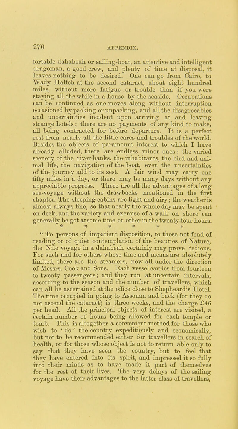 fortable daliabeah or sailing-boat, an attentive and intelligent dragoman, a good crew, and plenty of time at disposal, it leaves nothing to be desired. One can go from Cairo, to Wady Halfeh at the second cataract, about eight hundred miles, without more fatigue or trouble than if you were staying all the while in a house by the seaside. Occupations can be continued as one moves along without interruption occasioned by packing or unpacking, and all the disagreeables and uncertainties incident upon arriving at and leaving strange hotels ; there are no payments of any kind to make, all being contracted for before departure. It is a perfect rest from nearly all the little cares and troubles of the world. Besides the objects of paramount interest to which I have already alluded, there are endless minor ones : the varied scenery of the river-banks, the inhabitants, the bird and ani- mal life, the navigation of the boat, even the uncertainties of the journey add to its zest. A fair wind may carry one fifty miles in a day, or there may be many days without any appreciable progress. There are all the advantages of a long sea-voyage without the drawbacks mentioned in the first chapter. The sleeping cabins are light and airy; the weather is almost always fine, so that nearly the whole day may be spent on deck, and the variety and exercise of a walk on shore can generally be got at some time or other in the twenty-four hours. ******  To persons of impatient disposition, to those not fond of reading or of quiet contemplation of the beauties of Nature, the NUe voyage in a dahabeah certainly may prove tedious. !For such and for others whose time and means are absolutely limited, there are the steamers, now all under the direction of Messrs. Cook and Sons. Each vessel carries from fourteen to twenty passengers; and they run at uncertain intervals, according to the season and the number of travellers, which can all be ascertained at the oflB.ce close to Shepheard's HoteL The time occupied in going to Assouan and back (for they do not ascend the cataract) is three weeks, and the charge £46 per head. AU the principal objects of interest are visited, a certain number of hours being allowed for each temple or tomb. This is altogether a convenient method for those who wish to ' do ' the country expeditiously and economically, but not to be recommended either for travellers in search of health, or for those whose object is not to return able only to say that they have seen the country, but to feel that they have entered into its spirit, and impressed it so fuUy into their minds as to have made it part of themselves for the rest of their lives. The very delays of the sailing voyage have their advantages to the latter dass of travellers,