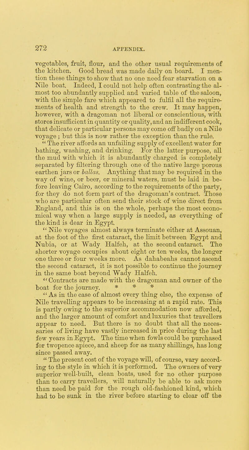 vegetables, fi'uit, flour, and the other usual requirements of the kitchen. Good bread w^as made daily on board. I men- tion these things to show that no one need fear starvation on a Nile boat. Indeed, I could not help often contrasting the al- most too abundantly supplied and varied table of the saloon, with the simple fare which appeared to fulfil all the require- ments of health and strength to the crew. It may happen, however, with a dragoman not liberal or conscientious, with stores insufficient in quantity or quality, and an indifferent cook, that delicate or particular persons may come off badly on a Nile voyage ; but this is now rather the exception than the rule.  The river affords an unfailing supply of excellent water for bathing, washing, and drinking. For the latter purpose, all the mud with which it is abundantly charged is completely separated by filtering thi-ough one of the native large porous earthen jars or hallas. Anything that may be required in the way of wine, or beer, or mineral waters, must be laid in be- fore leaving Cairo, according to the requirements of the party, for they do not form part of the dragoman's contract. Those who are particidar often send their stock of wine direct from England, and this is on the whole, perhaps the most econo- mical way when a large supply is needed, as everything of the kind is dear in Egypt.  Nile voyages almost always terminate either at Assouan, at the foot of the first cataract, the limit between Egypt and Nubia, or at Wady Halfeh, at the second cataract. The shorter voyage occupies about eight or ten weeks, the longer one three or four weeks more. As dahabeahs cannot ascend the second cataract, it is not possible to continue the journey in the same boat beyond Wady Halfeh. Contracts are made with the dragoman and owner of the boat for the journey. * * *  As in the case of almost every thing else, the expense of Nile travelling appears to be increasing at a rapid rate. This is partly owing to the superior accommodation now afforded, and the larger amount of comfort and luxui-ies that travellers appear to need. But there is no doubt that all the neces- saries of living have vastly increased in price during the last few years in Egypt. The time when fowls could be pxirchased for twopence apiece, and sheep for as many shillings, has long since passed away.  The present cost of the voyage will, of course, vary accord- ing to the style in which it is performed. The owners of very superior well-built, clean boats, used for no other purpose than to carry travellers, will naturally be able to ask more than need be paid for the rough old-fashioned kind, which had to be sunk in the river before stai'ting to clear off the