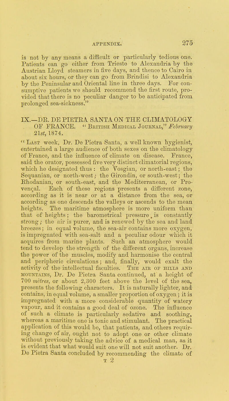 is not by any means a difficult or particularly tedious one. Patients can go eitker from Trieste to Alexandria by the Austrian Lloyd steamers in five days, and thence to Cairo in about six hours, or they can go from Brindisi to Alexandria by the Peninsular and Oriental line in three days. For con- sumptive patients we should recommend the first route, pro- vided that there is no peculiar danger to be anticipated from prolonged sea-sickness. IX.—DE. DE PIETEA SANTA ON THE CLIMATOLOGY OF FRANCE.  Bkitish Medical Joubnal, February 2lst, 1874. Last week, Dr. De Pietra Santa, a well known hygienist, entertained a large audience of both sexes on the climatology of France, and the influence of climate on disease, France, said the orator, possessed five very distinct climatorial regions, which he designated thus : the Vosgian, or north-east; the Sequanian, or north-west; the Girondin, or south-west; the Ehodanian, or south-east, and the Mediterranean, or Pro- vencal. Each of these regions presents a different zone, according as it is near or at a distance from the sea, or according as one descends the valleys or ascends to the mean heights. The maritime atmosphere is more uniform than that of heights ; the barometrical pressure. is constantly strong; the air is purer, and is renewed by the sea and land breezes; in equal volume, the sea-air contains more oxygen, is impregnated with sea-salt and a peculiar odour which it acquires from marine plants. Such an atmosphere would tend to develop the strength of the different organs, increase the power of the muscles, modify and harmonise the central and peripheric circulations; and, finally, would exalt the activity of the intellectual faculties. The aie of hills and MOTiNTAiNS, Dr. Do Pietra Santa continued, at a height of 700 metres, or about 2,300 feet above the level of the sea, presents the following characters. It is naturally lighter, and contains, in equal volume, a smaller proportion of oxygen; it is impregnated with a more considerable quantity of watery vapour, and it contains a good deal of ozone. The influence of such, a climate is particularly sedative and soothing, whereas a maritime one is tonic and stimulant. The practical application of this would be, that patients, and others requir- ing change of air, ought not to adopt one or other climate without previously taking the advice of a medical man, as it is evident that what would suit one will not suit another. Dr. De Pietra Santa concluded by recommending the climate of T 2