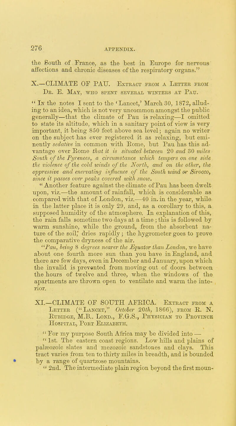 the 8outli of France, as the best in Europe for nervous aifections and chronic diseases of the respiratory organs. X.—CLIMATE OP PAIJ. Extract from a Letter from Dr. E. May, who spent several winters at Pau.  In the notes I sent to the 'Lancet,' March 30, 1872, allud- ing to an idea, which is not very uncommon amongst the public generally—that the climate of Pau is relaxing—I omitted to state its altitude, which in a sanitary point of view is very important, it being 850 feet above sea level; again no writer on the subject has ever registered it as relaxing, but emi- nently sedative in common with Eome, but Pau has this ad- vantage over Home that it is situated between 20 and 30 miles South of the Pyrenees, a circumstance which tempers on one side the violence of the cold winds of the North, and on the other, the oppressive and enervating influence of the South wind or Sirocco, since it passes over peaks covered with snow.  Another feature against the climate of Pau has been dwelt upon, viz.—the amount of rainfall, which is considerable as compared with that of London, viz.—40 in. in the year, while in the latter place it is only 29, and, as a corollary to this, a supposed humidity of the atmosphere. In explanation of this, the rain falls sometime two days at a time ; this is followed by warm sunshine, while the ground, from the absorbent na- ture of the soil,' dries rapidly ; the hygrometer goes to prove the comparative dryness of the air. Paw, being 8 degrees nearer the ^Equator than London, we have about one fourth more sun than you have in England, and there are few days, even in December and January, upon which the invalid is prevented from moving out of doors between the hours of twelve and three, when the windows of the apartments are thrown open to ventilate and warm the inte- rior. XI.—CLIMATE OF SOUTH AFEICA. Extract from a Letter (Lancet, October 20th, 1866), from E. N. EuBiDGE, M.B.. LoND., F.G.S., Physician to Province Hospital, Port Elizabeth.  For my purpose South Africa may be divided into — 1st. The eastern coast regions. Low hills and plains of paleeozoic slates and mezozoic sandstones and clays. This tract varies from ten to thirty miles in breadth, and is bounded by a range of quartzose mountains.  2nd. The intermediate plain region beyond the first moun-