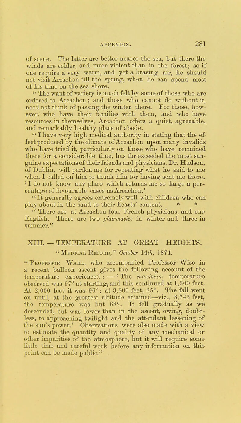 of scene. The latter are better nearer the sea, but there the winds are colder, and. more violent than in the forest; so if one require a very warm, and yet a bracing air, he should, not visit Arcachon till the spring, when he can spend most of his time on the sea shore.  The want of variety is much felt by some of those who are ordered to Arcachon; and those who cannot do without it, need not think of passing the winter there. For those, how- ever, who have their families with them, and who have resoiu-ces in themselves, Arcachon offers a quiet, agreeable, and remarkably healthy place of abode.  I have very high medical authority in stating that the ef- fect produced by the climate of Arcachon upon many invalids who have tried it, particularly on those who have remained there for a considerable time, has far exceeded the most san- guine expectationsof their friends and physicians. Dr. Hudson, of Dublin, will pardon me for repeating what he said to me when I called on him to thank him for having sent me there. ' I do not know any place which returns me so large a per- centage of favourable cases as Arcachon.'  It generally agrees extremely well with children who can play about in the sand to their hearts' content. * *  There are at Arcachon four French physicians, and one English. There are two pharmacies in winter and three in summer. Xni. — TEMPEEATUEE AT GEEAT HEIGHTS.  Medical Eeookd, October 14th, 1874.  Professor Wahl, who accompanied Professor Wise in a recent balloon ascent, gives the following account of the temperature experienced : — ' The maximum temperature observed was 97° at starting, and this continued at 1,300 feet. At 2,000 feet it was 96° ; at 3,800 feet, 85°. The faU went on imtil, at the greatest altitude attained—viz., 8,743 feet, the temperature was but 68S. It fell gradually as we descended, but was lower than in the ascent, owing, doubt- less, to approaching twilight and the attendant lessening of the sun's power.' Observations were also made with a view to estimate the quantity and quality of any mechanical or other impurities of the atmosphere, but it will require some little time and careful work before any information on this point can be made public.