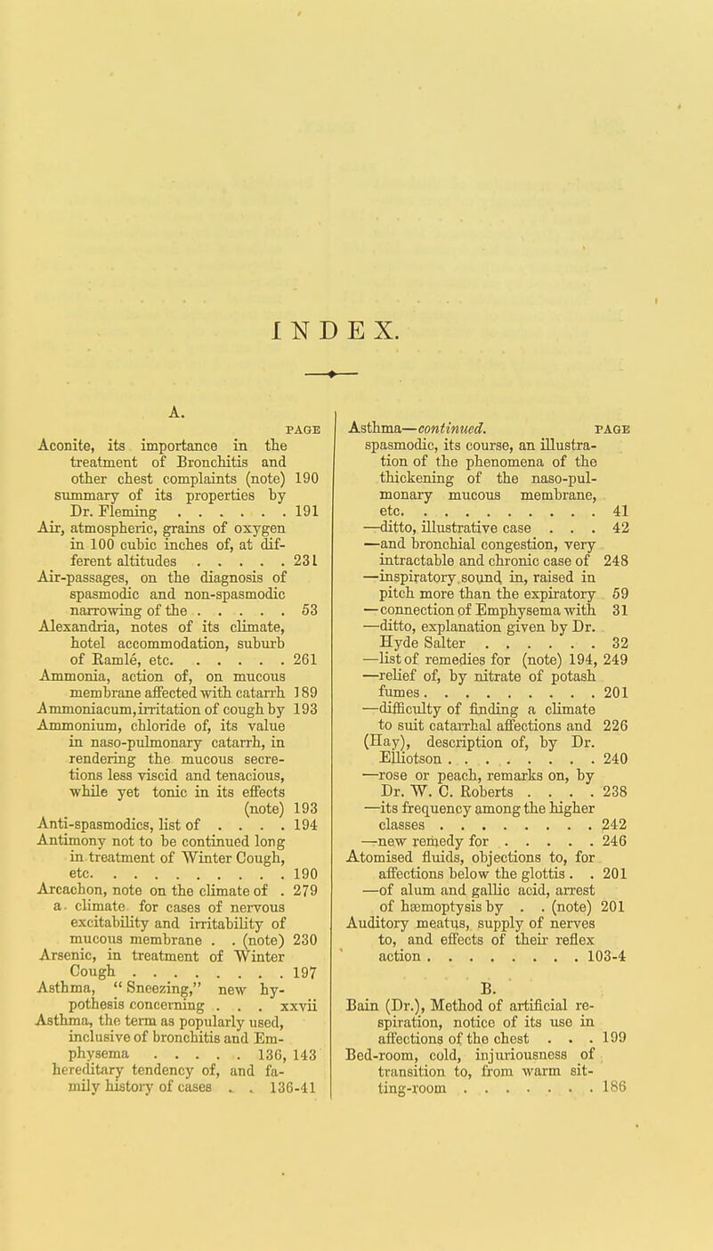 / INDEX. A. PAGE Aconite, its importance in the treatment of Bronchitis and other chest complaints (note) 190 summary of its properties by Dr. Fleming 191 Air, atmospheric, grains of oxygen in 100 cubic inches of, at dif- ferent altitudes 231 Air-passages, on the diagnosis of spasmodic and non-spasmodic narrowing of the 53 Alexandria, notes of its climate, hotel accommodation, suburb of Eamle, etc 261 Ammonia, action of, on mucous membrane affected with catarrh 189 Ammoniacum,irritationof coughby 193 Ammonium, chloride of, its value in naso-pulmonary catarrh, in rendering the mucous secre- tions less viscid and tenacious, while yet tonic in its effects (note) 193 Anti-spasmodics, list of . . . .194 Antimony not to be continued long in treatment of Wiater Cough, etc 190 Arcachon, note on the climate of . 279 a- climate for cases of nervous excitability and irritability of mucous membrane . . (note) 230 Arsenic, in treatment of Winter Cough 197 Asthma,  Sneezing, new hy- pothesis concerning . . . xxvii Asthma, the term as popularly used, inclusive of bronchitis and Em- physema 136, 143 hereclitary tendency of, and fa- mily histoiy of cases . . 136-41 Asthma—continued. page spasmodic, its course, an illustra- tion of the phenomena of the thickening of the naso-pul- monary mucous membrane, etc 41 —ditto, illustrative case ... 42 —and bronchial congestion, very intractable and chronic case of 248 —inspiratory sonnd in, raised in pitch more than the expiratory 59 —connection of Emphysema with 31 —ditto, explanation given by Dr. Hyde Salter 32 —list of remedies for (note) 194, 249 —relief of, by nitrate of potash fumes 201 —ditficulty of finding a climate to suit cataiThal affections and 226 (Hay), description of, by Dr. EUiotson 240 •—rose or peach, remarks on, by Dr. W. C. Roberts . . _ . .238 —its frequency among the higher classes 242 —new remedy for 246 Atomised fluids, objections to, for affections below the glottis . .201 —of alum and gallic acid, arrest of haemoptysis by . . (note) 201 Auditory meatus, supply of nerves to, and effects of their- reflex action 103-4 B. Bain (Dr.), Method of artificial re- spiration, notice of its use in affections of the chest . . .199 Bed-room, cold, injuriousness of transition to, from warm sit- ting-room 18S