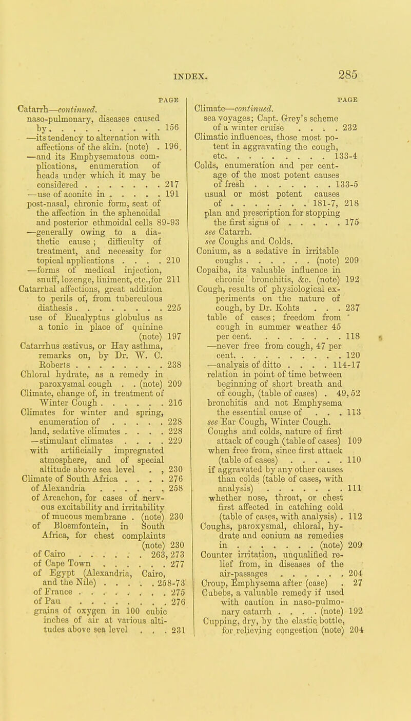 PAGE Catarrh—continued. naso-pulmonarj% diseases caused by 156 —its tendency to alternation with atFections of the skin, (note) . 196. —and its Emphysematous com- plications, enumeration of heads under which it may be considered 217 —use of aconite in 191 post-nasal, chronic form, seat of the affection in the sphenoidal and posterior ethmoidal cells 89-93 —generally owing to a dia- thetic cause ; difficulty of treatment, and necessity for topical applications . . . .210 —forms of medical injection, snuff, lozenge, liniment, etc.,for 211 Catarrhal affections, great addition to perils of, from tuberculous diathesis 225 use of Eucalyptus globulus as a tonic in place of quinine (note) 197 Catarrhus aestivus, or Hay asthma, remarks on, by Dr. W. C. Eoberts 238 Chloral hydrate, as a remedy in paroxysmal cough . . (note) 209 Climate, change of, in treatment of Winter Cough 216 Climates for winter and spring, eniimeration of 228 land, sedative climates .... 228 —stimulant climates .... 229 with artificially impregnated atmosphere, and of special altitude above sea level . , 230 Climate of South Africa .... 276 of Alexandria 258 of Arcachon, for cases of nerv- ous excitability and irritability of mucous membrane . (note) 230 of Bloemfontein, in South Africa, for chest complaints (note) 230 of Cairo 263, 273 of Cape Town 277 of Egypt (Alexandria, Cairo, and the NUe) 268-73 of France 275 ofPau 276 grains of oxygen in 100 cubic inches of air at various alti- tudes above sea level . . .231 PAGE Climate—con t inned. sea voyages; Capt. Grey's scheme of a winter cruise .... 232 Climatic influences, those most po- tent in aggravating the cough, etc 133-4 Colds, enumeration and per cent- age of the most potent causes of fresh 133-5 usual or most potent causes of ...... . 181-7, 218 plan and prescription for stopping the first signs of 175 see Catarrh. see Coughs and Colds. Conium, as a sedative in irritable coughs (note) 209 Copaiba, its valuable influence in chronic bronchitis, &c. (note) 192 Cough, results of physiological ex- periments on the nature of cough, by Dr. Kohts . . .237 table of cases; freedom from ' cough in summer weather 45 per cent 118 f> —never free from cough, 47 per cent 120 —analysis of ditto .... 114-17 relation in point of time between beginning of short breath and of cough, (table of cases) . 49,62 bronchitis and not Emphysema the essential cause of . . .113 see Ear Cough, Winter Cough. Coughs and colds, nature of first attack of cough (table of cases) 109 when free from, since first attack (table of cases) 110 if aggravated by any other causes than colds (table of cases, with analysis) Ill whether nose, throat, or chest first affected in catching cold (table of cases, with analysis) . 112 Coughs, paroxysmal, chloral, hy- drate and conium as remedies in (note) 209 Counter initation, unqualified re- lief from, in diseases of the air-passages 204 Croup, Emphysema after (case) . 27 Cubebs, a valuable remedy if used with caution in naso-pulmo- nary catarrh .... (note) 192 Cupping, dry, by the elastic bottle, for relieving congestion (note) 204