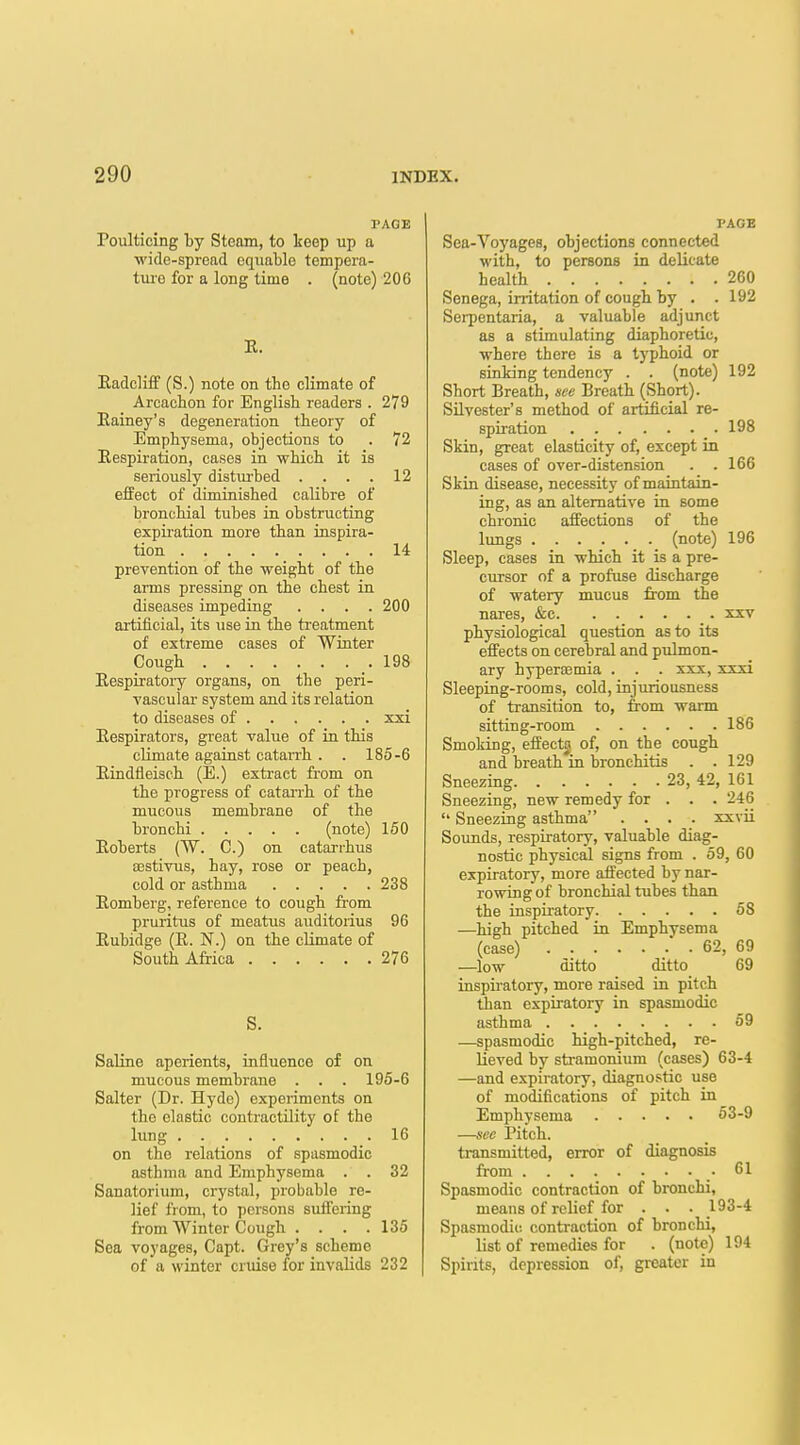 PAGE Poulticing by Steam, to keep up a ■wide-spread equable tempera- tui-e for a long time . (note) 206 K. Eadcliff (S.) note on the climate of Arcachon for English readers . 279 Eainey's degeneration theory of Emphysema, objections to . 72 Eespiration, cases in which it is seriously distiu-bed . . . . 12 effect of diminished calibre of bronchial tubes in obstructing expiration more than inspira- tion 14 prevention of the weight of the aims pressing on the chest in diseases impeding .... 200 artificial, its use in the treatment of extreme cases of Winter Cough 198 Eespiratory organs, on the peri- vascular system and its relation to diseases of xxi Eespirators, great value of in this cKmate against catarrh . . 185-6 Eindfleisch (E.) extract from on the progress of cataiih of the mucous membrane of the bronchi (note) 150 Eoberts (W. C.) on catarrhus EEstivus, hay, rose or peach, cold or asthma 238 Romberg, reference to cough from pruritus of meatus aiiditorius 96 Eubidge (E. N.) on the climate of South Africa 276 S. Saline aperients, influence of on mucous membrane . . . 195-6 Salter (Dr. Hyde) experiments on the elastic contractility of the lung 16 on the relations of spasmodic asthma and Emphysema . . 32 Sanatorium, crystal, probable re- lief from, to persons suffering from Winter Cough . . . .135 Sea voyages, Capt. Grey's scheme of a winter cruise for invalids 232 PAGE Sea-Voyages, objections connected with, to persona in delicate health 260 Senega, irritation of cough by . . 192 Serpentaria, a valuable adjunct as a stimulating diaphoretic, where there is a typhoid or sinking tendency . . (note) 192 Short Breath, see Breath (Short). Silvester's method of artificial re- spiration 198 Skin, great elasticity of, except in cases of over-distension . . 166 Skin disease, necessity of maintain- ing, as an alternative in some chronic affections of the lungs (note) 196 Sleep, cases in which it is a pre- cursor of a profuse discharge of watery mucus from the nares, &c xxv physiological question as to its effects on cerebral and pulmon- ary bypersemia . . . xxx, xxxi Sleeping-rooms, cold, injuriousness of transition to, from warm sitting-room 186 Smoking, effectj of, on the cough and breath in bronchitis . .129 Sneezing 23, 42, 161 Sneezing, new remedy for . . . 246  Sneezing asthma .... xxvii Sounds, respiratory, valuable diag- nostic physical signs from . 59, 60 expiratory, more affected by nar- rowing of bronchial tubes than the inspiratory 58 —high pitched in Emphysema (case) ' . 62, 69 —low ditto ditto 69 inspiratory, more raised in pitch ■Uian expiratory in spasmodic asthma 59 —spasmodic high-pitched, re- lieved by stramonium (cases) 63-4 —and expiratory, diagnostic use of modifications of pitch in Emphysema 53-9 —sec Pitch. transmitted, error of diagnosis from .• Spasmodic contraction of bronchi, means of relief for . . . 193-4 Spasmodic contraction of bronchi, list of remedies for . (note) 194 Spirits, depression of, greater in