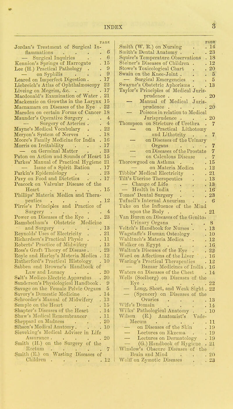 PAQK Jordan's Treatuieut of Surgical In- flammjilions . . . .6 — Surgical luqiiiries . . 6 Keniiion's Springs of Harrogate . 15 Lee (H.) Practical Pathology . . 9 — on Sypliilis . . .9 Leaped on Imperfect Digestion . . 17 Liebreicli's Atlas of Ophthalmoscopy 22 Liveing on Megrim, &c. . . .17 Macdonald's Examination of Water . 21 Mackenzie on Growths in the Larynx 15 Macnamara on Diseases of the Eye . 22 Marsden on certain Forms of Cancer 18 Maunder's Operative Surgery . . 4 — Surgery of Arteries . . 4 Mayne's Medical Vocabulary . . 22 Meryon's System of Nerves . . 18 Moore's Family Medicine for India . 16 Morris on Irritability . , .17 — on Germinal Matter . . 23 Paton on Action and Sounds of Heart 15 Parkes' Manual of Practical Hygiene 21 — Issue of a Spirit Ration . 17 Parkin's Epidemiology . . .23 Pavy on Food and Dietetics . .17 Peacock on Valvular Disease of the Heart 15 Phillips' Materia Medica and Thera- peutics . • . . .12 Pirrie's Principles and Practice of Surgery . . . . .4 Power on Diseases of the Eye . . 23 Ramsbotham's Obstetric Medicine and Surgery . . . .13 Reynolds' Uses of Electricity . . 21 Richardson's Practical Physic . . 11 Roberts' Practice of Midwifery . 13 Ross's Graft, Theory of Disease . . 23 Tloyle and Harley's Materia Medica . 12 Rutherford's Practical Histology . 10 Sabben and Browne's Handbook of Law and Iiunacy . . .20 Salt's Medico-Electric Apparatus . 20 Sanderson's Physiological Handbook . 9 Savage on the Female Pelvic Organ-s 5 Savory's Domestic Medicine . . 14 Schroeder's Manual of Midwifery . 13 Semplc on the Heart . . .15 Shapter's Diseases of tlie Heart . 14 Shaw's Medical Remembrancer . 11 Sheppard on Madness . . .20 Sibson's Medical Anatomy. . .10 Sieveking's Medical Adviser in Life Assurance . . . . .20 Smitli (H.) on the Surgery of the Roctuni . . . . ,7 Smitli (E.) on Wasting Diseases of Children 12 PAOB Smith (W. R.) on Nursing . • 14 Suiith's Dental Anatomy . . .23 Squire's Temperature Observations . 18 Steiner's Diseases of Children . . 12 Stowe's Toxicological Chart . . 20 Swain on the Knee-Joint . . .5 — Surgical Emergencies . . 5 Swayne's Obstetric Aphorisms . . 13 Taylor's Principles of Medical Juris- prudence . . . .20 — Manual of Medical Juiis- prudence . . . .20 — Poisons in relation to Medical Jurisprudence . . .20 Thompson on Stricture of Urethra . 7 — on Practical Lithotomy and Lithotrity . . 7 — on Diseases of the Urinary Organs . . .7 — on Diseases of the Prostate 7 on Calculous Disease . 7 Thorowgood on Asthma . . .15 — on Materia Medica . 12 Tibbits' Medical Electricity , . 21 Tilt's Uterine Therapeutics . . 13 — Change of Life . . .13 — Health in India . . .16 Tomes' Dental Surgery . . .23 Tuf nell's Internal Aneurism . . 6 Tuke on the Influence of the Mind upon the Body . . . .21 Van Buren on Diseases of the Genito- urinary Organs . . .8 Veitch's Handbook for Nurses . . 13 Wagstaffe's Human Osteology . 10 Wahltucli's Materia Medica ■ . .12 Walker on Egypt . . . .16 Walton's Diseases of the Eye . . 22 Ward on Affections of the Liver . 16 Wariug's Practical Therapeutics . 12 — Bazaar Medicines of India . 16 Waters on Diseases of the Chest . 14 Wells (Soelberg) on Diseases of the Eye 22 — Long, Short, and Weak Sight. 22 — (Spencer) on Diseases of the Ovaries . . . .13 ^^'ife's Domain . . . .14 Wilks' Pathological Anatomy . . 10 Wilson (E.) Anatomist's Vade- Mecum 11 — on Diseases of the Skin . 19 — Lectures on Ekzema . . 19 — Lectures on Dermatology . 19 — (G.) Handbook of Hygiene . 21 Winslow's Obscure Diseases of the Brain and Mind . . .20 WoUfon Zymotic Diseases . . 23