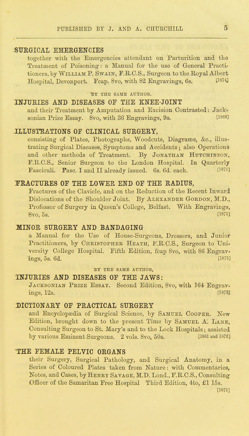 SUEGICAL EMERGENCIES together with the Emergencies attendant on Parturition and the Treatment of Poisoning: a Manual for the use of General Practi- tioners, by William P. Swain, F.R.C.S., Surgeon to the Royal Albert Hospital, Devonport. Fcap. 8vo, with 82 Engravings, 6s. tl87ij St the same authoe. INJUEIES AND DISEASES OF THE KNEE-JOINT and their Treatment by Amputation and Excision Contrasted: Jack- sonian Prize Essay. Svo, with 36 Engravings, 9s. JLLUSTRATIONS OF CLINICAL SURGERY, consisting of Plates, Photographs, Woodcuts, Diagrams, &c., illus- trating Surgical Diseases, Symptoms and Accidents; also Operations and other methods of Treatment. By Jonathan Hutchinson, E.E..C.S., Senior Surgeon to the London Hospital. In Quarterly Fasciculi. Fasc. I and II already issued. 6s. 6d. each. [1875] FRACTURES OF THE LOWER END OF THE RADIUS, Fractures of the Clavicle, and on the Reduction of the Recent Inward Dislocations of the Shoulder Joint. By Alexander Goedon, M.D., Professor of Surgery in Queen's College, Belfast. With Engravings, 8vo, 5s. a875] MINOR SURGERY AND BANDAGING a Manual for the Use of House-Surgeons, Dressers, and Junior Practitioners, by Christopher Heath, Jj'.R.C.S., Surgeon to Uni- versity CoUege Hospital. Fifth Edition, fcap Svo, with 86 Engrav- ings, 5s. 6d. [1875] BY THE SAME AUTHOE, INJURIES AND DISEASES OF THE JAWS: Jacksonian Prize Essay. Second Edition, Svo, with .16i Engrav- ings, 12s. [1873] J)ICTIONARY OF PRACTICAL SURGERY and Encyclopaedia of Surgical Science, by Samuel Cooper. New Edition, brought down to the present Time by Samuel A. Lane, Consulting Surgeon to St. Mary's and to the Lock Hospitals; assisted by various Eminent Surgeons. 2 vols. Svo, 50s. [issi aud 1S72] THE FEMALE PELVIC ORGANS their Surgery, Surgical Pathology, and Surgical Anatomy, in a Seiies of Coloured Plates taken from Nature: with Commentaries, Notes, and Cases, by Henry Savage, M.D. Lond., F.R.C.S., Consulting Officer of the Samaritan Free Hospital Third Edition, 4to, £1 15s. [1875]