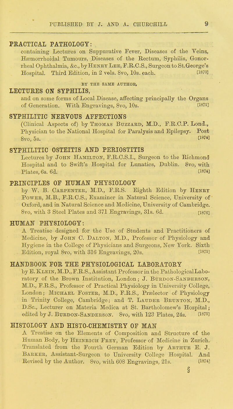 PRACTICAL PATHOLOGY: containing Lectures on Suppurative Fever, Diseases of the Yeins, Hfemorrlioidal Tumours, Diseases of the Rectum, Syphilis, Gonor- rheal Ophthalmia, &c., by Henry Lee, F.R.O.S., Surgeon to St.George's Hospital. Third Edition, in 2 vols. 8vo, 10s. each. [1870] BY THE SAME AUTHOE, LECTURES ON SYPHILIS, and on some forms of Local Disease, affecting piincipally the Organs of Generation. With Engravings, 8vo, 10s. [1875] SYPHILITIC NERVOUS AFFECTIONS (Clinical Aspects of) by Thomas Buzzard, M.D., F.R.O.P. Lond., Physician to the National Hospital for Paralysis and Epilepsy. Post 8vo, 5s. [1874] SYPHILITIC OSTEITIS AND PERIOSTITIS Lecttu-es by John Hamilton, F.R.O.S.I., Surgeon to the Richmond Hospital and to Swift's Hospital for Lunatics, Dublin. 8vo, with Plates, 6s. Gd. [1874] PRINCIPLES OF HUMAN PHYSIOLOGY by W. B. Carpenter, M.D., F.R.S. Eighth Edition by Henry Power, M.B., F.R.C.S., Examiner in Natiu-al Science, University of Oxford, and in Natural Science and Medicine, University of Cambridge. 8vo, with 3 Steel Plates and 371 Engravings, 31s. 6d. [1876] HUMAN PHYSIOLOGY: A Treatise designed for the Use of Students and Practitioners of Medicine, by John C. Dalton, M.D., Professor of Physiology and Hygiene in the College of Physicians and Surgeons, New York. Sixth Edition, royal 8vo, with 316 Engravings, 20s. [187S] HANDBOOK FOR THE PHYSIOLOGICAL LABORATORY by E. Klein, M.D., F.R.S., Assistant Professor in the Pathological Labo- ratory of the Brown Institution, London; J. Burdon-Sanberson, M.D., F.R.S., Professor of Practical Physiology in University College, London; Michael Foster, M.D., F.R.S., Prselector of Physiology in Tiinity College, Cambridge; and T. Lattder Brtjnton, M.D., D.Sc, Lecturer on Matex-ia Medica at St. Bartholomew's Hospital; edited by J. Burdon-Sanderson. 8vo, with 123 Plates, 24s. [1873] HISTOLOGY AND HISTO-CHEMISTRY OF MAN A Treatise on the Elements of Composition and Structure of the Human Body, by Heinrich Frey, Professor of Medicine in Zurich. Translated from the Fourth German Edition by Arthur E. J. Barker, Assistant-Surgeon to University College Hospital. And Revised by the Author. 8vo, with 608 Engravings, 21s. [1874]