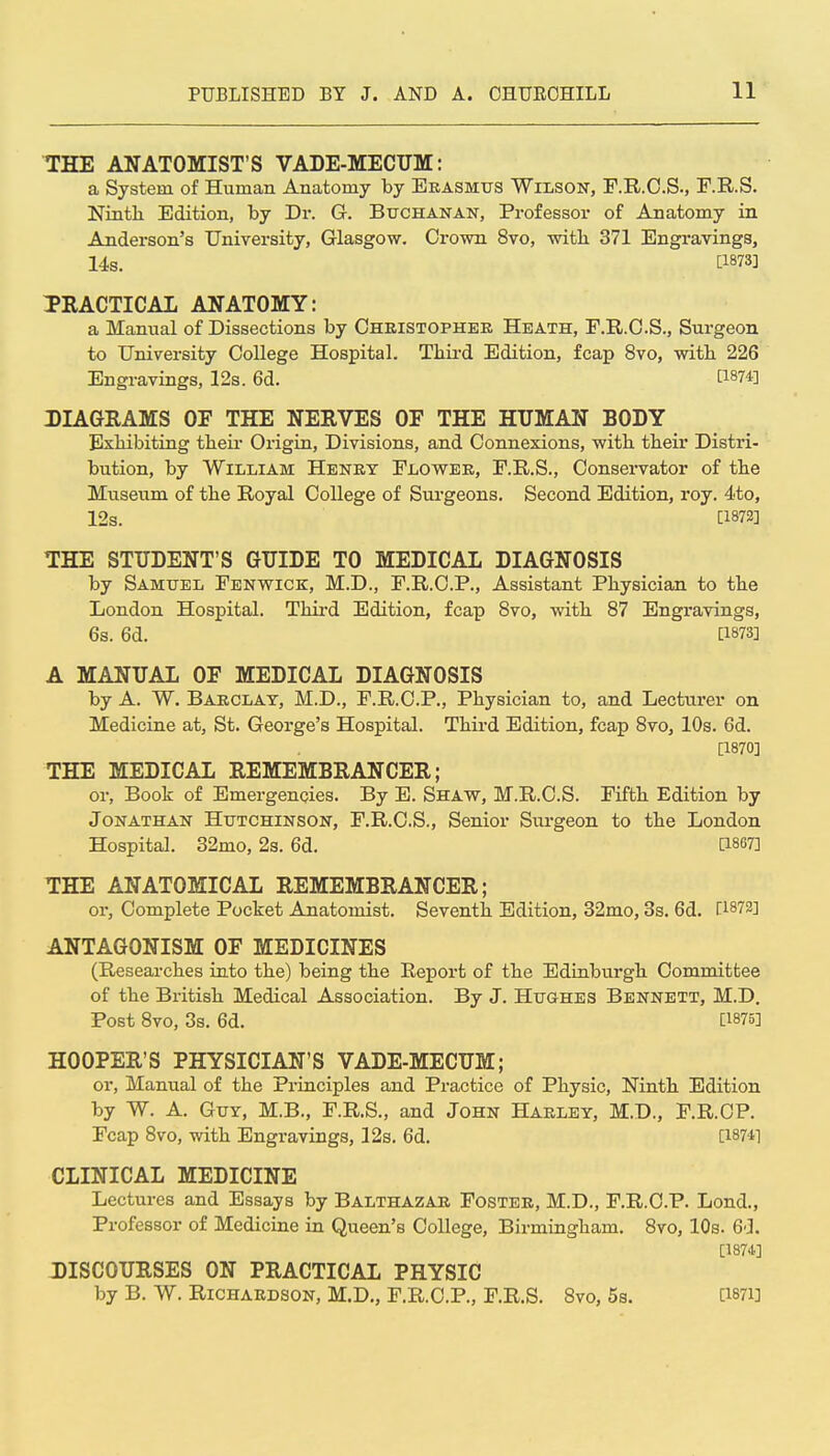 THE ANATOMIST'S VADE-MECUM: a System of Human Anatomy by Erasmtjs Wilson, F.R.O.S., F.R.S. Nintli Edition, by Di-. G. Buchanan, Professor of Anatomy in Anderson's University, Glasgow. Crown 8vo, witli 371 Engravings, 14s. [1873] PRACTICAL ANATOMY: a Manual of Dissections by Christopher Heath, F.R.C.S., Surgeon to University College Hospital. Third Edition, fcap 8vo, with 226 Engravings, 12s. 6d. [1874] DIAGRAMS OF THE NERVES OF THE HUMAN BODY Exhibiting theii* Oiigin, Divisions, and Connexions, with their Distri- bution, by William Henry Flower, F.R.S., Conservator of the Museum of the Royal College of Surgeons. Second Edition, roy. 4to, 12s. [1872] THE STUDENT'S GUIDE TO MEDICAL DIAGNOSIS by Samuel Fenwick, M.D., F.R.C.P., Assistant Physician to the London Hospital. Thii-d Edition, fcap 8vo, with 87 Engravings, 6s. 6d. [1873] A MANUAL OF MEDICAL DIAGNOSIS by A. W. Barclay, M.D., F.R.C.P., Physician to, and Lecturer on Medicine at, St. George's Hospital. Third Edition, fcap 8vo, 10s. 6d. [1870] THE MEDICAL REMEMBRANCER; or, Book of Emergencies. By E. Shaw, M.R.C.S. Fifth Edition by Jonathan Hutchinson, F.R.C.S., Senior Surgeon to the London Hospital. 32mo, 2s. 6d. [1867] THE ANATOMICAL REMEMBRANCER; or. Complete Pocket Anatomist. Seventh Edition, 32mo, 3s. 6d. ri873] ANTAGONISM OF MEDICINES (Researches into the) being the Report of the Edinburgh Committee of the British Medical Association. By J. Hughes Bennett, M.D. Post 8vo, 3s. 6d. [1875] HOOPER'S PHYSICIAN'S VADE-MECUM; or. Manual of the Principles and Practice of Physic, Ninth Edition by W. A. Guy, M.B., F.R.S., and John Harley, M.D., F.R.CP. Fcap 8vo, with Engravings, 12s. 6d. [1874] CLINICAL MEDICINE Lectures and Essays by Balthazar Foster, M.D., F.R.C.P. Lond., Professor of Medicine in Queen's College, Birmingham. 8vo, 10s. 6d. [1874.] DISCOURSES ON PRACTICAL PHYSIC by B. W. Richardson, M.D„ F.R.C.P., F.R.S. 8vo, 5s. [i87i]