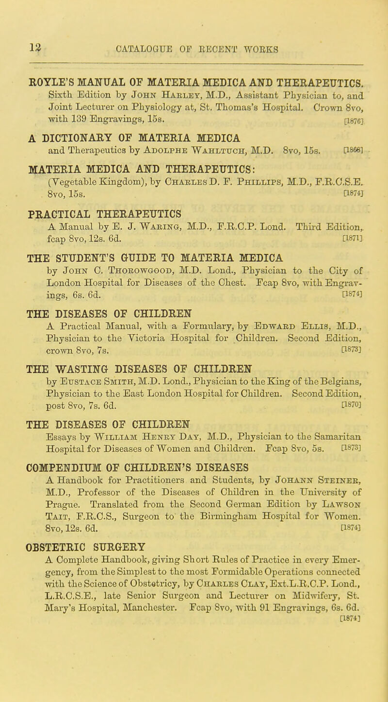 ROYLE'S MANUAL OF MATERIA MEDICA AND THERAPEUTICS. Sixtli Edition by John Haeley, M.D., Assistant Physician to, and Joint Lecturer on PLysiology at, St. Thomas's Hospital, Crown 8vo, with 139 Engravings, 15s. A DICTIONARY OF MATERIA MEDICA and Therapeutics by Adolphe Wahltuch, M.D. 8vo, 15s. [1866] MATERIA MEDICA AND THERAPEUTICS: (Yegetable Kingdom), by Charles D. F. Phillips, M.D., F.R.C.S.E. 8vo, 15s. a874] PRACTICAL THERAPEUTICS A Manual by E. J. Waring, M.D., F.R.O.P. Lond. Thii-d Edition,, fcap Bvo, 12s. 6d. [I87i] THE STUDENT'S GUIDE TO MATERIA MEDICA by John C. Thorowgood, M.D. Lond., Physician to the City of London Hospital for Diseases of the Chest. Fcap Bvo, with Engrav- ings, 6s. 6d. 0874] THE DISEASES OF CHILDREN A Practical Manual, with a Formulary, by Edward Ellis, M.D., Physician to the Yictoria Hospital for Childi-en. Second Edition, crown 8vo, 7s. [1873] THE WASTING DISEASES OF CHILDREN by Eustace Smith, M.D. Lond., Physician to the King of the Belgians, Physician to the East London Hospital for Children. Second Edition, post 8vo, 7s. 6d. [1870] THE DISEASES OF CHILDREN Essays by William Henry Day, M.D., Physician to the Samaritan Hospital for Diseases of Women and Children. Fcap 8vo, 5s. [1873] COMPENDIUM OF CHILDREN'S DISEASES A Handbook for Practitioners and Students, by Johann Steinee, M.D., Professor of the Diseases of Children in the University of Prague. Translated fi-om the Second German Edition by Lawson Tait, F.R.C.S., Surgeon to the Birmingham Hospital for Women. 8vo, 12s. 6d. a874] OBSTETRIC SURGERY A Complete Handbook, giving Short Rules of Practice in every Emer- gency, from the Simplest to the most Formidable Operations connected with the Science of Obstetricy, by Charles Clay, Ext.L.R.C.P. Lond., L.R.C.S.B., late Senior Surgeon and Lecturer on Mid-svifery, St. Mary's Hospital, Manchester. Fcap 8vo, with 91 Engravings, 6s. 6d. [1874]