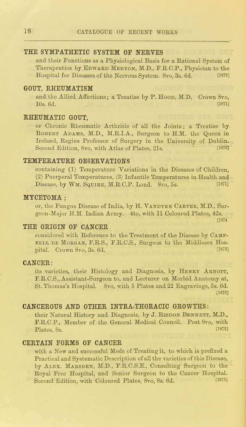 THE SYMPATHETIC SYSTEM OF NERVES and their Functions as a Physiological Basis for a Rational System of . Therapeutics by Edwaed Mekyon, M.D., F.R.O.P., Physician to the Hospital for Diseases of the Nervous System. 8vo, Ss. Gd. C1872] GOUT, RHEUMATISM and the Allied Affections; a Treatise by P. Hood, M.D. Crown 8vo, 10s. 6d. asH] RHEUMATIC GOUT, or Chronic Rheumatic Arthritis of all the Joints; a Treatise by Robert Adams, M.D., M.R.I.A., Surgeon to H.M. the Queen in Ireland, Regius Professor of Surgery in the University of Dublin. Second Edition, 8vo, with Atlas of Plates, 21s. ' [1872] ' TEMPERATURE OBSERVATIONS containing (1) Temperature Variations in the Diseases of Childi'en, (2) Puerperal Temperatures, (3) Infantile Temperatures in Health and Disease, by Wm. Squire, M.R.C.P. Lond. 8to, 6s. asTi] MYCETOMA ; or, the Fungus Disease of India, by H. Vandyke Carter, M.D., Sui'- geon-Major H.M. Indian Army. 4to, with 11 Coloured Plates, 42s. [1874 THE ORIGIN OF CANCER considered with Reference to the Treatment of the Disease by Camp- bell DE Morgan, F.R.S., F.R.C.S., Surgeon to the Middlesex Hos- pital. Crown 8vo, 3s. 6d. [1872] CANCER: its varieties, theii' Histology and Diagnosis, by Henry Abnott, F.R.C.S., Assistant-Surgeon to, and Lecturer on Morbid Anatomy at, St. Thomas's Hospital. 8vo, with 5 Plates and 22 Engravings, 5s. 6d. [1872] CANCEROUS AND OTHER INTRA-THORACIC GROWTHS: their Natural History and Diagnosis, by J. Risdon Bennett, M.D., F.R.C.P., Member of the General Medical Council. Post Svo, with Plates, 83. [1872] CERTAIN FORMS OF CANCER •with a New and successful Mode of Treating it, to which is prefixed a Practical and Systematic Description of all the varieties of this Disease, by Alex. Mabsden, M.D., F.R.C.S.E., Consulting Surgeon to the ' Royal Free Hospital, and Senior Surgeon to the Cancer Hospital. ■ Second Edition, with Ooloxired Plates, Svo, 8s. 6d. [18'3]