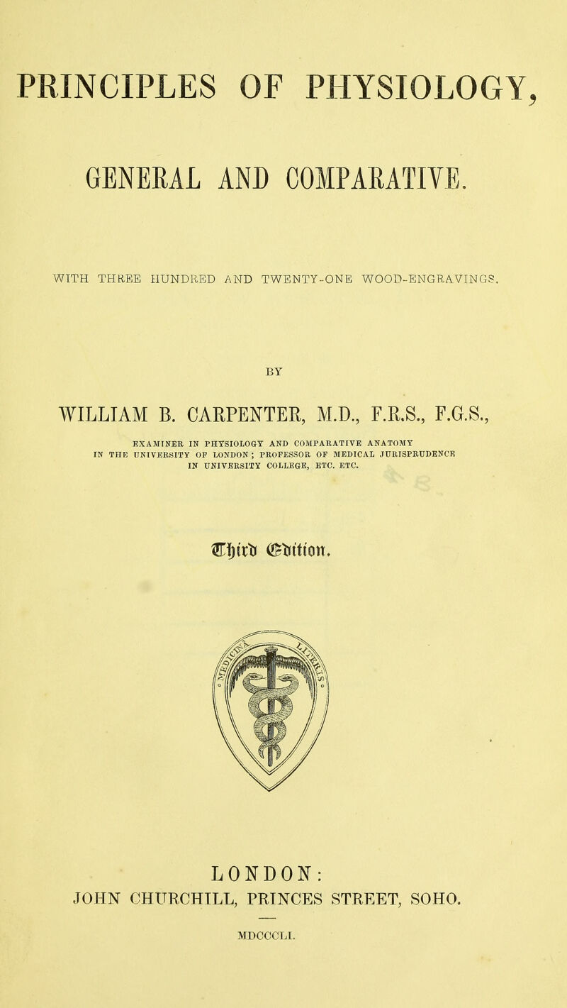 GENERAL AND COMPARATIVE. WITH THREE HUNDRED AND TWENTY-ONE WOOD-ENGRA.VTNG?. BY WILLIAM B. CARPENTER, M.D, F.R.S., F.G.S., EXAMINER IN PHTSIOLOGT AND COMPARATIVE ANATOMY IN THE UNIVERSITY OF LONDON ; PROFESSOR OF MEDICAL JURISPRUDENCE IN UNIVERSITY COLLEGE, ETC. ETC. LONDON: JOHN CHURCHILL, PRINCES STREET, SOHO. MDCCCLI.
