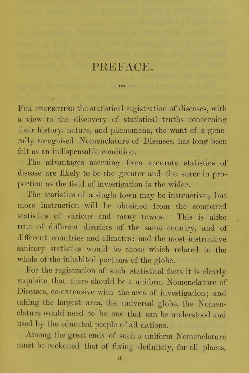 PREFACE. For perfecting the statistical registration of diseases, with a view to the discovery of statistical truths concerning their history, nature, and phenomena, the want of a gene- rally recognised Nomenclature of Diseases, has long been felt as an indispensable condition. The advantages accruing from accurate statistics of disease are likely to be the greater and the surer in pro- portion as the field of investigation is the wider. The statistics of a single town may be instructive ; but more instruction will be obtained from the compared statistics of various and many towns. This is alike true of different districts of the same country, and of different countries and climates : and the most instructive sanitary statistics would be those which related to the whole of the inhabited portions of the globe. For the registration of such statistical facts it is clearly requisite that there should be a uniform Nomenclature of Diseases, co-extensive with the area of investigation; and taking the largest area, the universal globe, the Nomen- clature would need to be one that can be understood and used by the educated people of all nations. Among the great ends of such a uniform Nomenclature must be reckoned that of fixing definitely, for all places, a