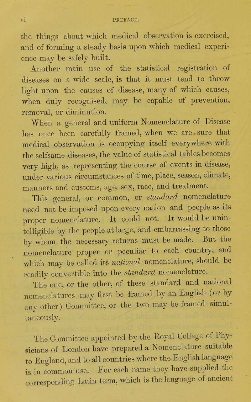 the things about which medical observation is exercised, and of forming a steady basis upon which medical experi- ence may be safely built. Another main use of the statistical registration of diseases on a wide scale, is that it must tend to throw light upon the causes of disease, many of which causes, when duly recognised, may be capable of prevention, removal, or diminution. When a general and uniform Nomenclature of Disease has once been carefully framed, when we are sure that medical observation is occupying itself everywhere with the selfsame diseases, the value of statistical tables becomes very high, as representing the course of events in disease, under various circumstances of time, place, season, climate, manners and customs, age, sex, race, and treatment. This general, or common, or standard nomenclature need not be imposed upon every nation and people as its proper nomenclature. It could not. It would be unin- telligible by the people at large, and embarrassing to those by whom the necessary returns must be made. But the nomenclature proper or peculiar to each country, and which may be called its national nomenclature, should be readily convertible into the standard nomenclature. The one, or the other, of these standard and national nomenclatures may first be framed by an English (or by any other) Committee, or the two may be framed simul- taneously. The Committee appointed by the Royal College of Phy- sicians of London have prepared a Nomenclature suitable to England, and to all countries where the English language is in common use. For each name they have supplied the corresponding Latin term, which is the language of ancient