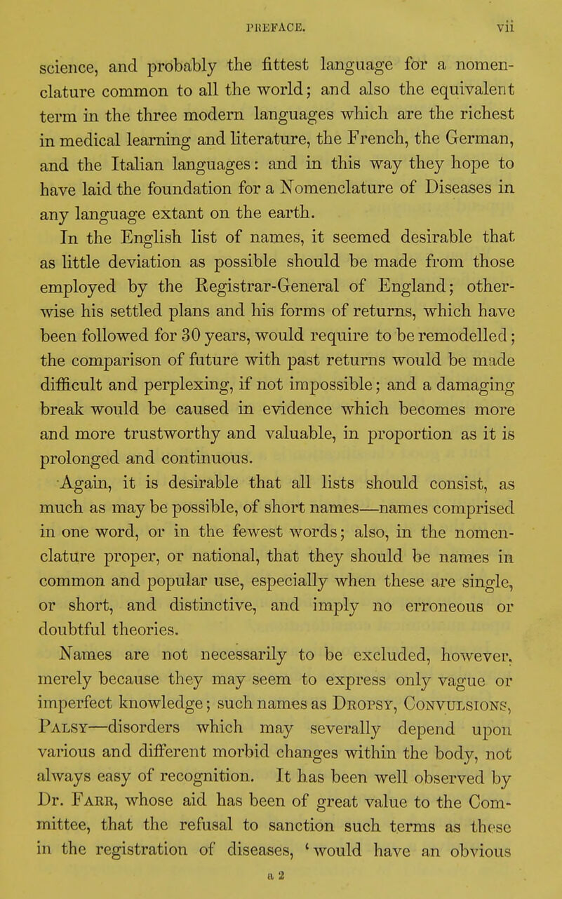 science, and probably the fittest language for a nomen- clature common to all the world; and also the equivalent term in the three modern languages which are the richest in medical learning and literature, the French, the German, and the Italian languages : and in this way they hope to have laid the foundation for a Nomenclature of Diseases in any language extant on the earth. In the English list of names, it seemed desirable that as little deviation as possible should be made from those employed by the Registrar-General of England; other- wise his settled plans and his forms of returns, which have been followed for 30 years, would require to be remodelled ; the comparison of future with past returns would be made difficult and perplexing, if not impossible; and a damaging break would be caused in evidence which becomes more and more trustworthy and valuable, in proportion as it is prolonged and continuous. Again, it is desirable that all lists should consist, as much as may be possible, of short names—names comprised in one word, or in the fewest words ; also, in the nomen- clature proper, or national, that they should be names in common and popular use, especially when these are single, or short, and distinctive, and imply no erroneous or doubtful theories. Names are not necessarily to be excluded, however, merely because they may seem to express only vague or imperfect knowledge ; such names as Dropsy, Convulsions, Palsy—disorders which may severally depend upon various and different morbid changes within the body, not always easy of recognition. It has been well observed by Dr. Farr, whose aid has been of great value to the Com- mittee, that the refusal to sanction such terms as these in the registration of diseases, 'would have an obvious a 2