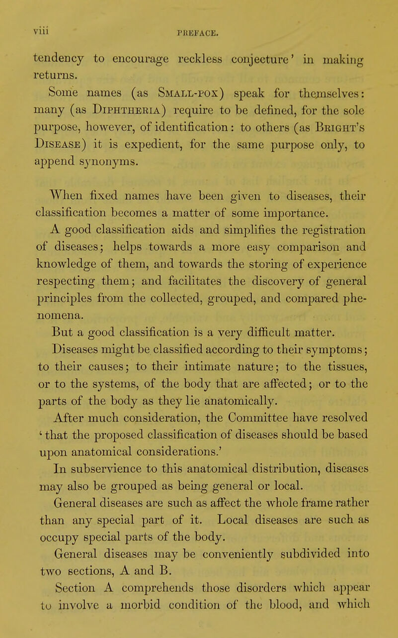 tendency to encourage reckless conjecture ' in making returns. Some names (as Small-pox) speak for themselves: many (as Diphtheria) require to be defined, for the sole purpose, however, of identification : to others (as Bright's Disease) it is expedient, for the same purpose only, to append synonyms. When fixed names have been given to diseases, their classification becomes a matter of some importance. A good classification aids and simplifies the registration of diseases; helps towards a more easy comparison and knowledge of them, and towards the storing of experience respecting them; and facilitates the discovery of general principles from the collected, grouped, and compared phe- nomena. But a good classification is a very difficult matter. Diseases might be classified according to their symptoms ; to their causes; to their intimate nature; to the tissues, or to the systems, of the body that are affected ; or to the parts of the body as they lie anatomically. After much consideration, the Committee have resolved 1 that the proposed classification of diseases should be based upon anatomical considerations.' In subservience to this anatomical distribution, diseases may also be grouped as being general or local. General diseases are such as affect the whole frame rather than any special part of it. Local diseases are such as occupy special parts of the body. General diseases may be conveniently subdivided into two sections, A and B. Section A comprehends those disorders which appear tu involve a morbid condition of the blood, and which