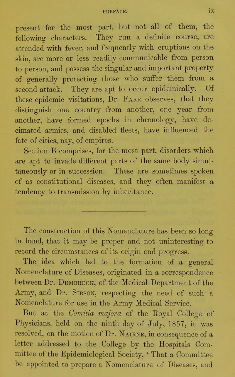 present for the most part, but not all of them, the following characters. They run a definite course, are attended with fever, and frequently with eruptions on the skin, are more or less readily communicable from person to person, and possess the singular and important property of generally protecting those who suffer them from a second attack. They are apt to occur epidemically. Of these epidemic visitations, Dr. Fare observes, that they distinguish one country from another, one year from another, have formed epochs in chronology, have de- cimated armies, and disabled fleets, have influenced the fate of cities, nay, of empires. Section B comprises, for the most part, disorders which are apt to invade different parts of the same body simul- taneously or in succession. These are sometimes spoken of as constitutional diseases, and they often manifest a tendency to transmission by inheritance. The construction of this Nomenclature has been so long in hand, that it may be proper and not uninteresting to record the circumstances of its origin and progress. The idea which led to the formation of a general Nomenclature of Diseases, originated in a correspondence between Dr. Dumbreck, of the Medical Department of the Army, and Dr. Sibson, respecting the need of such a Nomenclature for use in the Army Medical Service. But at the Comitia majora of the Royal College of Physicians, held on the ninth day of July, 1857, it was resolved, on the motion of Dr. Nairne, in consequence of a letter addressed to the College by the Hospitals Com- mittee of the Epidemiological Society, ' That a Committee be appointed to prepare a Nomenclature of Diseases, and