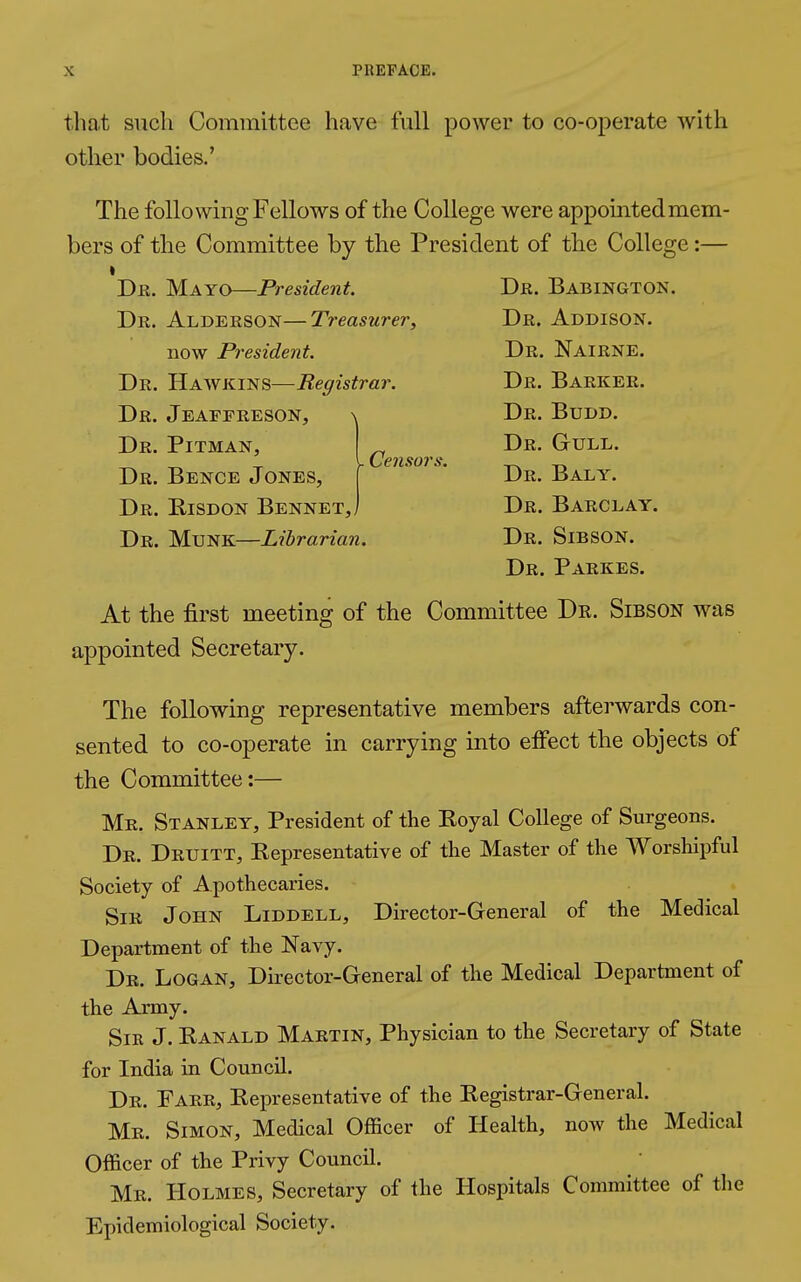 that such Committee have full power to co-operate with other bodies.' The following Fellows of the College were appointed mem- bers of the Committee by the President of the College :— Dr. Mayo—President. Dr. Babington. Dr. Alderson—Treasurer, Dr. Addison. now President. Dr. Nairne. Dr. Hawkins—Registrar. Dr. Barker. Dr. Jeaffreson, \ Dr. Budd. Dr. Pitman, _ Dr. Gull. . Censors. Dr. Bence Jones, Dr. Risdon Bennet,, Dr. Baly. Dr. Barclay. Dr. Münk—Librarian. Dr. Sibson. Dr. Parkes. At the first meeting of the Committee Dr. Sibson was appointed Secretary. The following representative members afterwards con- sented to co-operate in carrying into effect the objects of the Committee:— Mr. Stanley, President of the Koyal College of Surgeons. Dr. Druitt, Representative of the Master of the Worshipful Society of Apothecaries. Sir John Liddell, Director-General of the Medical Department of the Navy. Dr. Logan, Director-General of the Medical Department of the Army. Sir J. Ranald Martin, Physician to the Secretary of State for India in Council. Dr. Farr, Representative of the Registrar-General. Mr. Simon, Medical Officer of Health, now the Medical Officer of the Privy Council. Mr. Holmes, Secretary of the Hospitals Committee of the Epidemiological Society.