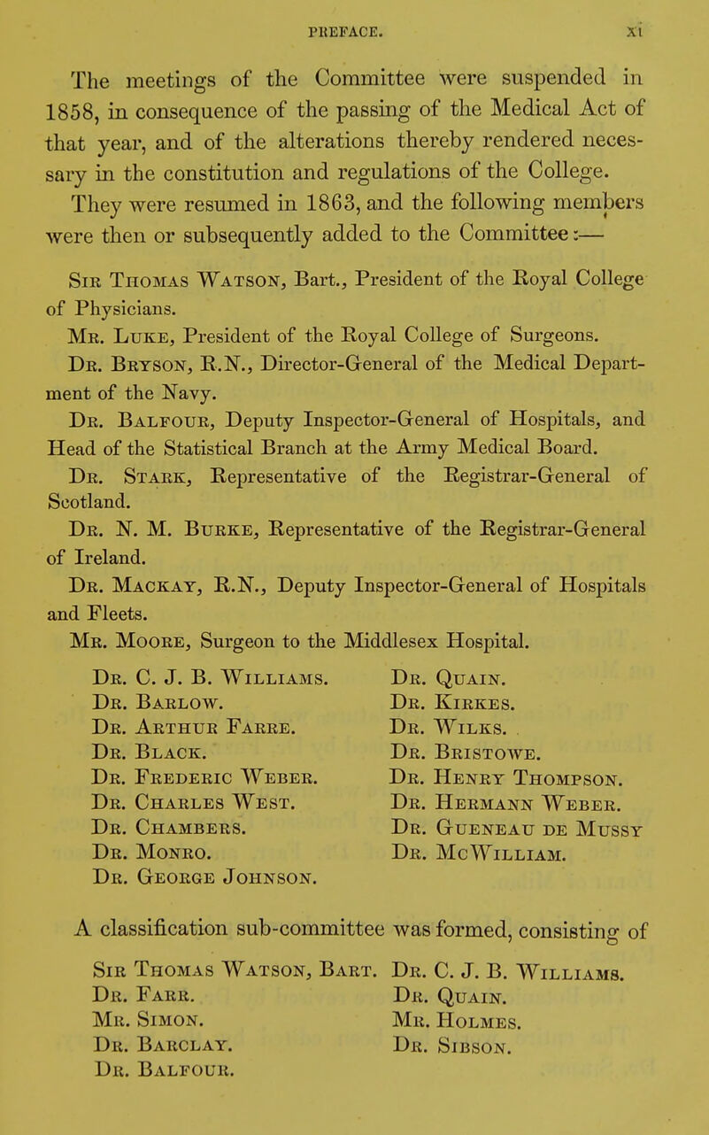 The meetings of the Committee were suspended in 1858, in consequence of the passing of the Medical Act of that year, and of the alterations thereby rendered neces- sary in the constitution and regulations of the College. They were resumed in 1863, and the following members were then or subsequently added to the Committee :— Sir Thomas Watson, Bart., President of the Royal College of Physicians. Mr. Luke, President of the Royal College of Surgeons. Dr. Bryson, R.N., Director-General of the Medical Depart- ment of the Navy. Dr. Balfour, Deputy Inspector-General of Hospitals, and Head of the Statistical Branch at the Army Medical Board. Dr. Stark, Representative of the Registrar-General of Scotland. Dr. N. M. Burke, Representative of the Registrar-General of Ireland. Dr. Mackay, R.N., Deputy Inspector-General of Hospitals and Fleets. Mr. Moore, Surgeon to the Middlesex Hospital. Dr. C. J. B. Williams. Dr. Quain. Dr. Barlow. Dr. Kirkes. Dr. Arthur Farre. Dr. Wilks. . Dr. Black. Dr. Bristowe. Dr. Frederic Weber. Dr. Henry Thompson. Dr. Charles West. Dr. Hermann Weber. Dr. Chambers. Dr. Gueneau de Mussy Dr. Monro. Dr. McWilliam. Dr. George Johnson. A classification sub-committee was formed, consisting of Sir Thomas Watson, Bart. Dr. C. J. B. Williams. Dr. Farr. Dr. Quain. Mr. Simon. Mr. Holmes. Dr. Barclay. Dr. Sibson. Dr. Balfour.