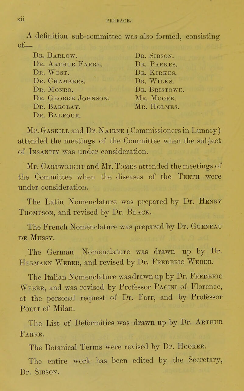 Pl!l FACE. A definition sub-committee was also formed, consisting Dr. Balfour. Mr. Gaskill and Dr. Nairne (Commissioners in Lunacy) attended the meetings of the Committee when the subject of Insanity was under consideration. Mr. Cartwright and Mr. Tomes attended the meetings of the Committee when the diseases of the Teeth were under consideration. The Latin Nomenclature was prepared by Dr. Henry Thompson, and revised by Dr. Black. The French Nomenclature was prepared by Dr. Gueneau DE MUSSY. The German Nomenclature was drawn up by Dr. Hermann Weber, and revised by Dr. Frederic Weber. The Italian Nomenclature was drawn up by Dr. Frederic Weber, and was revised by Professor Pacini of Florence, at the personal request of Dr. Farr, and by Professor Polli of Milan. The List of Deformities was drawn up by Dr. Arthur Farre. The Botanical Terms were revised by Dr. Hooker. The entire work has been edited by the Secretary, Dr. Sibson. of— Dr. Barlow. Dr. Arthur Farre. Dr. West. Dr. Chambers. Dr. George Johnson. Dr. Barclay. Mr. Moore. Mr. Holmes. Dr. Sibson. Dr. Parkes. Dr. Kirkes. Dr. Wilks.