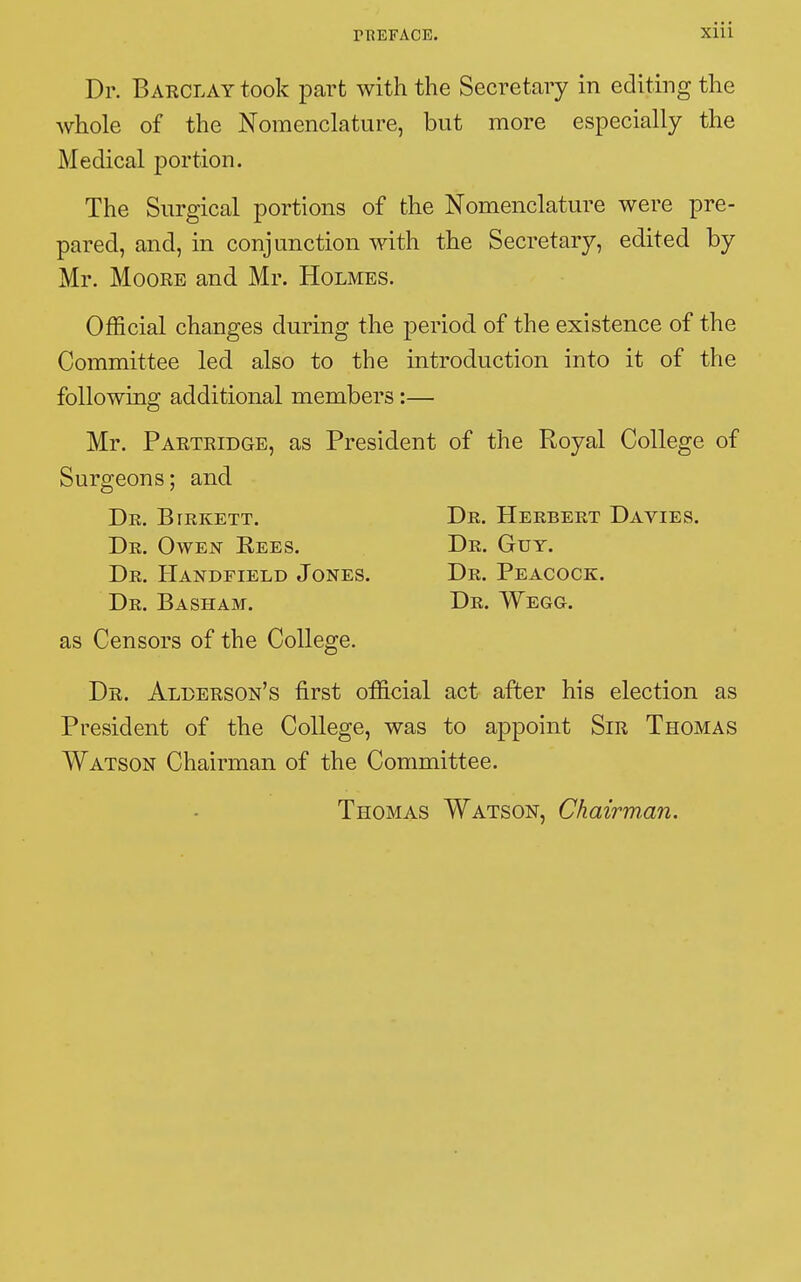 r REFACE. Xlll Dr. Barclay took part with the Secretary in editing the whole of the Nomenclature, but more especially the Medical portion. The Surgical portions of the Nomenclature were pre- pared, and, in conjunction with the Secretary, edited by Mr. Moore and Mr. Holmes. Official changes during the period of the existence of the Committee led also to the introduction into it of the following additional members :— Mr. Partridge, as President of the Royal College of Surgeons ; and De. Birkett. Dr. Herbert Davies. Dr. Owen Eees. Dr. Guy. Dr. Handfield Jones. Dr. Peacock. Dr. Basham. Dr. Wegg. as Censors of the College. Dr. Allerson's first official act after his election as President of the College, was to appoint Sir Thomas Watson Chairman of the Committee. Thomas Watson, Chairman.